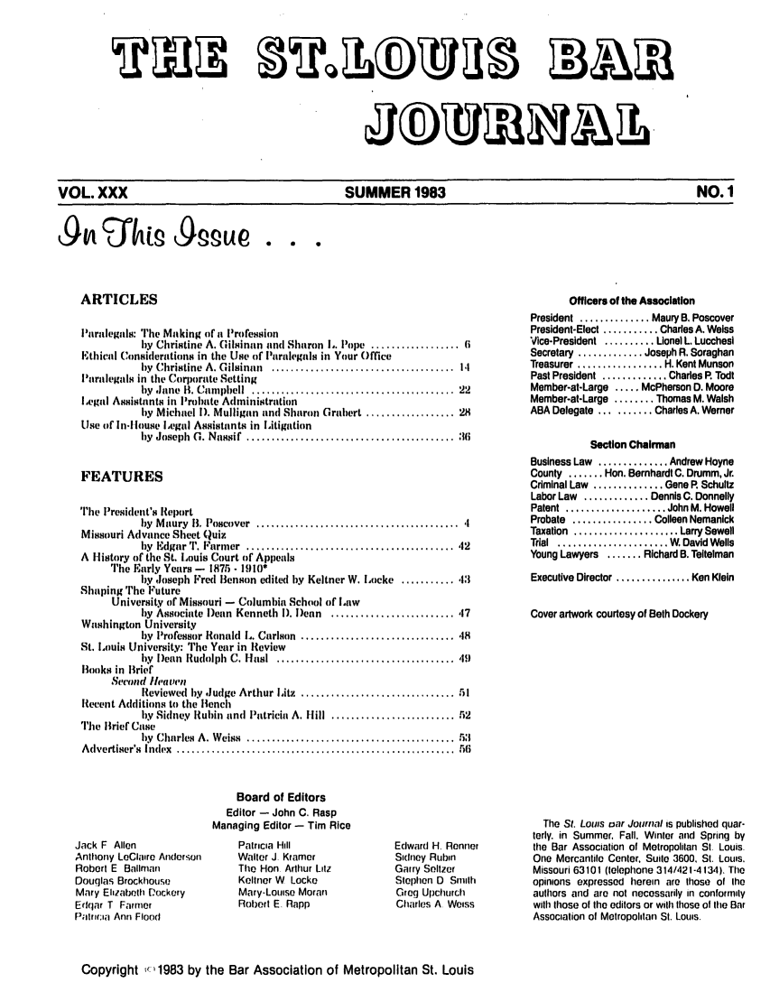 handle is hein.barjournals/stloubj0030 and id is 1 raw text is: VOL. XXX                     SUMMER 1983                         NO. 1

ARTICLES

l'aralegals: The Making of a Profession
bky Christine A. Gilsinan and Sharon I,. Pope .................. 6
Ethical Considerations in the Use of Paralegals in Your Office
by  Christine  A. Gilsinan  .....................................  1.1
laralegals in the Corporate Setting
by  Jane  B. Campbell  ........................................  22
ILegal Assistants in Probate Administration
by Michael 1). Mulligan and Sharon Grahert .................. 28
Use of In.louse Legal Assistants in Litigation
hy  Joseph  Co. Nassif  ..........................................  16
FEATURES
The President's Report
by  M aury  B. Poscover  ......................................... .I
Missouri Advance Sheet Quiz
by  Edgar ''. Farmer  .........................................  42
A History of the St. Louis Court of Appeals
The Early Years - 1875 - 1910*
by Joseph Fred Benson edited by Keltner W. Locke ........... 13
Shaping The Future
University of Missouri - Columbia School of Law
by Associate )ean Kenneth 1). Dean ......................... 17
Washington University
by  Professor Ronald  L. Carlson  ............................... .18
St. Louis University: The Year in Review
by  Dean  Rudolph  C. Hlasl  .................................... 49
Books in Brief
Second litearen
Reviewed  hy  Judge Arthur Litz  ............................... 51
Recent Additions to the Bench
hy Sidney  Rubin and  Patricia A. Hill  ......................... 52
The Brief Case
by  Charles A. Weiss  .........................................  53
A dvertiser's  Index  ........................................................  56
Board of Editors
Editor - John C. Rasp
Managing Editor - Tim Rice

Jack F Allen
Anltlony LeClaire Anderson
Robert E Ballman
Douglas Brockhouse
Mary Elizabeth D:ockery
Edqar T Farmer
Patr ria Ann Flood

Patricia Hill
Walter J Kramer
The Hon Arthur Litz
Kellner W Locke
Mary-Louise Moran
Robert E. Rapp

Edward H. Renner
Sidney Rubin
Garry Seltzer
Stepherl 0 Smhli
Greg Upchurch
Charles A Weiss

Officers of the Association
President .............. Maury B, Poscover
President-Elect ........... Charles A. Weiss
Vice-President .......... Lionel L. Lucchesi
Secretary ............. Joseph R. Soraghan
Treasurer ................. H. Kent Munson
Past President ............. Charles R Todt
Member-at-Large ..... McPherson D. Moore
Member-at-Large ........ Thomas M. Walsh
ABA Delegate .......... Charles A. Werner
Section Chairman
Business Law .............. Andrew Hoyne
County ....... Hon. Bernhardt C. Drumm, Jr.
Criminal Law .............. Gene R Schultz
Labor Law ............. Dennis C. Donnelly
Patent  .................... John M. Howell
Probate ................ Colleen Nemanick
Taxation  ..................... Larry Sewell
Trial  .....................  W. David Wells
Young Lawyers ....... Richard B. Teltelman
Executive Director ............... Ken Klein
Cover artwork courtesy of Beth Dockery
The St. Louis oar Journal is published quar-
terly, in Summer, Fall. Winter and Spring by
tile Bar Association of Metropolitan St Louis.
One Mercantile Center, Suite 3600, St. Louis.
Missouri 63101 (telephone 314/421-4134). The
opinions expressed herein are those of the
authors arid are not necessarily in conformity
with those of the editors or with those of the Bar
Association of Metropolitan St. Louis.

Copyright ,' 1983 by the Bar Association of Metropolitan St. Louis


