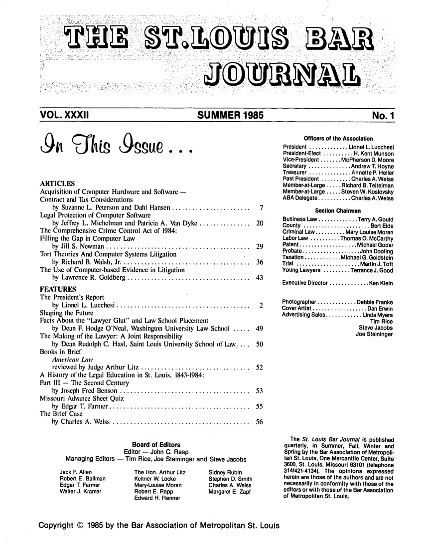 handle is hein.barjournals/stloubj0032 and id is 1 raw text is: VOL. XXXII              SUMMER 1985                No. 1

ARTICLES
Acquisition of Computer Hardware and Software -
Contract and Tax Considerations
by  Suzanne L. Peterson and  Dahl Hansen .......................
Legal Protection of Computer Software
by Jeffrey L. Michelman and Patricia A. Van Dyke ...............
The Comprehensive Crime Control Act of 1984:
Filling the Gap in Computer Law
by  Jill S.  N ewm an  .... .... .................................
Tort Theories And Computer Systems Litigation
by Richard B. Walsh, Jr ...............................
The Use of Computer-based Evidence in Litigation
by  Lawrence  R. Goldberg  ....................................
FEATURES
The President's Report
by  Lionel L. Lucchesi .......................................
Shaping the Future
Facts About the Lawyer Glut and Law School Placement
by Dean F. Hodge O'Neal, Washington University Law School .....
The Making of the Lawyer: A Joint Responsibility
by Dean Rudolph C. Hasi, Saint Louis University School of Law,....
Books in Brief
Ainericau Law
reviewed  by  Judge  Arthur Litz  ................................
A History of the Legal Education in St. Louis, 1843-1984:
Part Ill - The Second Century
by  Joseph  Fred  Benson  .....................................
Missouri Advance Sheet Quiz
by  Edgar  T.  Farmer ......... ................................
The Brief Case
by  C harles  A. W eiss  ........................................
Board of Editors
Editor - John C. Rasp
Managing Editors - Tim Rice, Joe Steininger and Steve Jacobs

Jack F Alien
Robert E. Ballman
Edgar T Farmer
Walter J. Kramer

The Hon. Arthur Litz
Keltner W. Locke
Mary-Louise Moran
Robert E. Rapp
Edward H. Renner

Sidney Rubin
Stephen D. Smith
Charles A. Weiss
Margaret E. Zapt

Officers of the Association
President ............. Lionel L. Lucchesi
President-Elect .......... H. Kent Munson
Vice-President ....... McPherson D. Moore
Secretary .............. Andrew T. Hoyne
Treasurer .............. Annette P. Heller
Past President .......... Charles A. Weiss
Member-at-Large .... Richard B. Teitelman
Member-at-Large ..... Steven W. Koslovsky
ABA Delegate ........... Charles A. Weiss
Section Chairmen
Business Law ............. Terry A. Gould
County  ...................... Bert Elde
Criminal Law .......... Mary Louise Moran
Labor Law .......... Thomas 0. McCarthy
Patent ................... Michael Godar
Probate ................... John Dooling
Taxation ............ Michael G. Goldstein
Trial  ..................... Martin J. Toft
Young Lawyers ......... Terrance J. Good
Executive Director ............. Ken Klein
Photographer ............. Debbie Franke
Cover Artist .................. Dan Erwin
Advertising Sales ............ Linda Myers
Tim Rice
Steve Jacobs
Joe Steininger

The St. Louis Bar Journal is published
quarterly, in Summer, Fall, Winter and
Spring by the Bar Association of Metropoli-
tan St. Louis, One Mercantile Center, Suite
3600, St. Louis, Missouri 63101 (telephone
314/421-4134). The opinions expressed
herein are those of the authors and are not
necessarily In conformity with those of the
editors or with those of the Bar Association
of Metropolitan St. Louis.

Copyright © 1985 by the Bar Association of Metropolitan St. Louis



