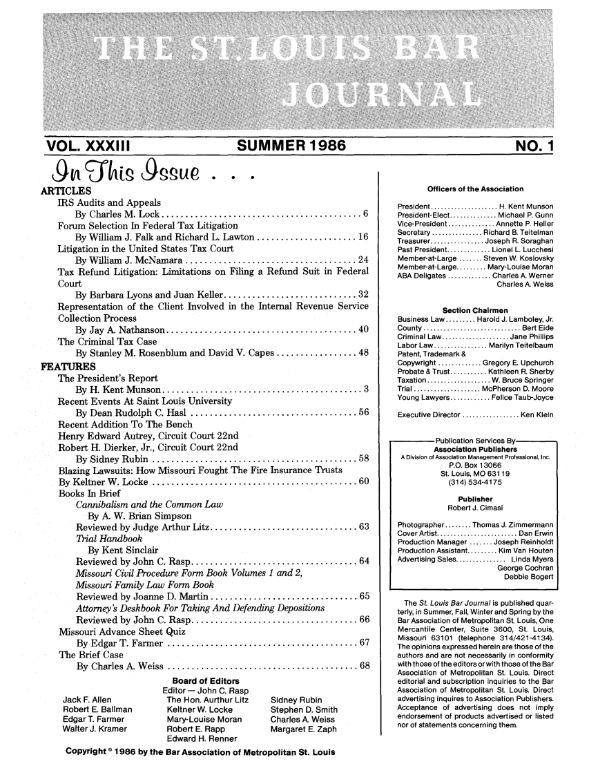 handle is hein.barjournals/stloubj0033 and id is 1 raw text is: VOL. XXXIII       SUMMER 1986                NO. 1

Aqu            p       pue. . .
ARTICLES
IRS Audits and Appeals
By  Charles M . Lock  .......................................... 6
Forum Selection In Federal Tax Litigation
By William J. Falk and Richard L. Lawton ..................... 16
Litigation in the United States Tax Court
By W illiam  J. McNamara  .................................... 24
Tax Refund Litigation: Limitations on Filing a Refund Suit in Federal
Court
By Barbara Lyons and Juan Keller ............................ 32
Representation of the Client Involved in the Internal Revenue Service
Collection Process
By  Jay  A. Nathanson ........................................ 40
The Criminal Tax Case
By Stanley M. Rosenblum and David V. Capes ................. 48
FEATURES
The President's Report
By  H. Kent M unson  .......................................... 3
Recent Events At Saint Louis University
By  Dean  Rudolph  C. Hasl ................................... 56
Recent Addition To The Bench
Henry Edward Autrey, Circuit Court 22nd
Robert H. Dierker, Jr., Circuit Court 22nd
By  Sidney  Rubin  ........................................... 58
Blazing Lawsuits: How Missouri Fought The Fire Insurance Trusts
By  Keltner W . Locke  ........................................... 60
Books In Brief
Cannibalism and the Common Law
By A. W. Brian Simpson
Reviewed by Judge Arthur Litz ............................... 63
Trial Handbook
By Kent Sinclair
Reviewed  by John  C. Rasp ................................... 64
Missouri Civil Procedure Form Book Volumes 1 and 2,
Missouri Family Law Form Book
Reviewed by Joanne D. Martin ............................... 65
Attorney's Deskbook For Taking And Defending Depositions
Reviewed  by  John  C. Rasp ................................... 66
Missouri Advance Sheet Quiz
By  Edgar T. Farm er  ........................................ 67
The Brief Case
By  Charles A. W eiss  ........................................ 68

Jack F. Allen
Robert E. Ballman
Edgar T. Farmer
Walter J. Kramer

Board of Editors
Editor - John C. Rasp
The Hon. Aurthur Litz
Keltner W. Locke
Mary-Louise Moran
Robert E. Rapp
Edward H. Renner

Sidney Rubin
Stephen D. Smith
Charles A. Weiss
Margaret E. Zaph

Officers of the Association
President ................... H. Kent Munson
President-Elect .............. Michael P. Gunn
Vice-President .............. Annette P. Heller
Secretary ............... Richard B. Teitelman
Treasurer ................ Joseph R. Soraghan
Past President ............. Lionel L. Lucchesi
Member-at-Large ....... Steven W. Koslovsky
Member-at-Large ......... Mary-Louise Moran
ABA Deligates ............. Charles A. Werner
Charles A. Weiss
Section Chairmen
Business Law ......... Harold J. Lamboley, Jr.
County  ............................. Bert Eide
Criminal Law  .................... Jane  Phillips
Labor Law ................ Marilyn Teitelbaum
Patent, Trademark &
Copywright ............. Gregory E. Upchurch
Probate & Trust ........... Kathleen R. Sherby
Taxation ................... W. Bruce Springer
Trial .................... McPherson D. Moore
Young Lawyers ............ Felice Tau b-Joyce
Executive Director ................. Ken Klein
Publication Services By
Association Publishers
A Division of Association Management Professional, Inc.
P.O. Box 13066
St. Louis, MO 63119
(314) 534-4175
Publisher
Robert J. Cimasi
Photographer ........ Thomas J. Zimmermann
Cover Artist ........................ Dan  Erwin
Production Manager ....... Joseph Reinholdt
Production Assistant ......... Kim Van Houten
Advertising Sales ............... Linda Myers
George Cochran
Debbie Bogert
The St. Louis Bar Journal is published quar-
terly, in Summer, Fall, Winter and Spring by the
Bar Association of Metropolitan St. Louis, One
Mercantile Center, Suite 3600, St. Louis,
Missouri 63101 (telephone 314/421-4134).
The opinions expressed herein are those of the
authors and are not necessarily in conformity
with those of the editors orwith those of the Bar
Association of Metropolitan St. Louis. Direct
editorial and subscription inquiries to the Bar
Association of Metropolitan St. Louis. Direct
advertising inquires to Association Publishers.
Acceptance of advertising does not imply
endorsement of products advertised or listed
nor of statements concerning them.

Copyright © 1986 by the Bar Association of Metropolitan St. Louis


