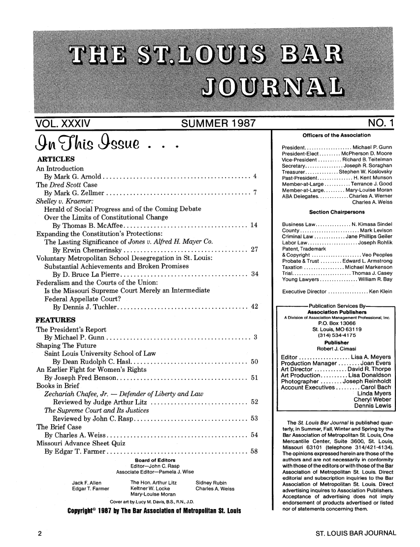 handle is hein.barjournals/stloubj0034 and id is 1 raw text is: VOL. XXXIV           SUMMER 1987               NO. 1

ARTICLES
An Introduction
By  M ark  G. Arnold  ............................................ 4
The Dred Scott Case
By  M ark  G. Zellm er  ...........................................  7
Shelley v. Kraemer:
Herald of Social Progress and of the Coming Debate
Over the Limits of Constitutional Change
By  Thomas B. M cAffee ..................................... 14
Expanding the Constitution's Protections:
The Lasting Significance of Jones v. Alfred H. Mayer Co.
By  Erwin  Chemerinsky  .....................................  27
Voluntary Metropolitan School Desegregation in St. Louis:
Substantial Achievements and Broken Promises
By  D. Bruce  La  Pierre ......................................  34
Federalism and the Courts of the Union:
Is the Missouri Supreme Court Merely an Intermediate
Federal Appellate Court?
By  Dennis J. Tuchler ....................................... 42
FEATURES
The President's Report
By  M ichael P. Gunn  ...........................................  3
Shaping The Future
Saint Louis University School of Law
By  Dean  Rudolph  C. Hasl ................................... 50
An Earlier Fight for Women's Rights
By  Joseph  Fred  Benson .......................................  51
Books in Brief
Zechariah Chafee, Jr. - Defender of Liberty and Law
Reviewed by Judge Arthur Litz  ............................. 52
The Supreme Court and Its Justices
Reviewed  by  John  C. Rasp .................................. 53
The Brief Case
By  Charles A. W eiss ..........................................  54
Missouri Advance Sheet Quiz
By  Edgar T. Farm er .......................................... 58
Board of Editors
Editor-John C. Rasp
Associate Editor-Pamela J. Wise
Jack F. Allen    The Hon. Arthur Litz  Sidney Rubin
Edgar T. Farmer  KeltnerW. Locke     Charles A. Weiss
Mary-Louise Moran
Cover art by, Lucy M. Davis, B.S., R.N., J.D.
Copyright© 1987 by The Bar Association of Metropolitan St. Louis

Officers of the Association

President ................... Michael P. Gunn
President-Elect ......... McPherson D. Moore
Vice-President .......... Richard B. Teitelman
Secretary ................ Joseph R. Soraghan
Treasurer .............. Stephen W. Koslovsky
Past-President ............... H. Kent Munson
Member-at-Large ........... Terrance J. Good
Member-at-Large ......... Mary-Louise Moran
ABA Delegates ............. Charles A. Werner
Charles A. Weiss
Section Chairpersons
Business Law ............... N. Kimasa Sindel
County  ......................... Mark  Levison
Criminal Law  ............. Jane Phillips Geiler
Labor Law  ..................... Joseph  Rohlik
Patent, Trademark
& Copyright ..................... Veo  Peoples
Probate & Trust ......... Edward L. Armstrong
Taxation ................. Michael Markenson
Trial ......................... Thomas J. Casey
Young Lawyers ................ William  R. Bay
Executive Director ................. Ken Klein
Publication Services By
Association Publishers
A Division of Association Management Professional, Inc.
P.O. Box 13066
St. Louis, MO 63119
(314) 534-4175
Publisher
Robert J. Cimasi
Editor ................... Lisa A. Meyers
Production Manager ........ Joan Evers
Art Director ............ David R. Thorpe
Art Production .......... Lisa Donaldson
Photographer ........ Joseph Reinholdt
Account Executives ......... Carol Bach
Linda Myers
Cheryl Weber
Dennis Lewis
The St. Louis Bar Journal is published quar-
terly, in Summer, Fall, Winter and Spring by the
Bar Association of Metropolitan St Louis, One
Mercantile Center, Suite 3600, St. Louis,
Missouri 63101 (telephone 314/421-4134).
The opinions expressed herein are those of the
authors and are not necessarily in conformity
with those of the editors or with those of the Bar
Association of Metropolitan St. Louis. Direct
editorial and subscription inquiries to the Bar
Association of Metropolitan St. Louis. Direct
advertising inquires to Association Publishers.
Acceptance of advertising does not imply
endorsement of products advertised or listed
nor of statements concerning them.

ST. LOUIS BAR JOURNAL


