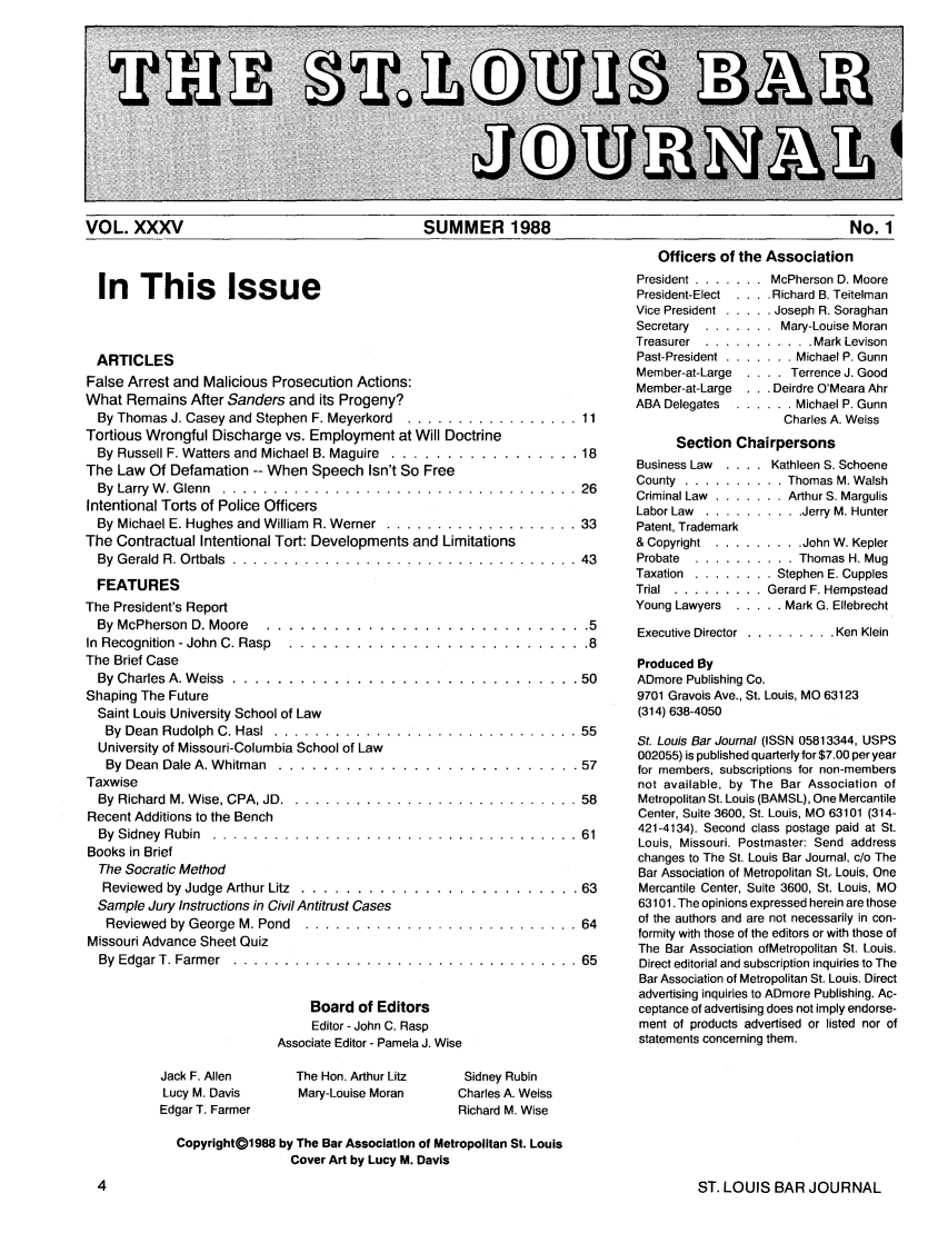 handle is hein.barjournals/stloubj0035 and id is 1 raw text is: VOL. XXXV                             SUMMER 1988                                    No. 1
Officers of the Association

In This Issue
ARTICLES
False Arrest and Malicious Prosecution Actions:
What Remains After Sanders and its Progeny?
By Thomas J. Casey and Stephen F. Meyerkord .............
Tortious Wrongful Discharge vs. Employment at Will Doctrine
By Russell F. Watters and Michael B. Maguire  .............
The Law Of Defamation -- When Speech Isn't So Free
By  Larry  W . G lenn  ...............................
Intentional Torts of Police Officers
By Michael E. Hughes and William  R. Werner  ...............
The Contractual Intentional Tort: Developments and Limitations
By  G erald  R. O rtbals  ..............................
FEATURES
The President's Report
By McPherson  D. Moore  ........................
In  Recognition - John C. Rasp  ......................
The Brief Case
By  Charles  A. W eiss  ...........................
Shaping The Future
Saint Louis University School of Law
By  Dean  Rudolph  C. Has  ..........................
University of Missouri-Columbia School of Law
By Dean Dale A. Whitman ...........................
Taxwise
By  Richard  M. W ise, CPA, JD . ........................
Recent Additions to the Bench
By  Sidney  Rubin  . . . .. . . . .. . .. . .. . . .. . .. .. . .. . .. .
Books in Brief
The Socratic Method
Reviewed by Judge Arthur Litz ........................
Sample Jury Instructions in Civil Antitrust Cases
Reviewed by George M. Pond  .......................
Missouri Advance Sheet Quiz
By  Edgar T. Farm er  ..............................
Board of Editors
Editor - John C. Rasp
Associate Editor - Pamela J. Wise

President ....... .McPherson D. Moore
President-Elect . . . . Richard B. Teitelman
Vice President ..... .Joseph R. Soraghan
Secretary ......... Mary-Louise Moran
Treasurer ............. Mark Levison
Past-President ........ Michael P. Gunn
Member-at-Large  . . . . Terrence J. Good
Member-at-Large  . . . Deirdre O'Meara Ahr
ABA Delegates ....... Michael P. Gunn
Charles A. Weiss
Section Chairpersons

Business Law  . ...
.... 26      County ...........
Criminal Law  .......
Labor Law  .......
.... 33      Patent, Trademark
& Copyright  ......
.... 43      Probate  ........
Taxation ..........

Kathleen S. Schoene
Thomas M. Walsh
Arthur S. Margulis
 . .Jerry M. Hunter
. . .John W. Kepler
. . Thomas H. Mug
Stephen E. Cupples

Trial ........... Gerard F. Hempstead
Young Lawyers ...... Mark G. Ellebrecht
Executive Director .......... Ken Klein
.8
Produced By
50      ADmore Publishing Co.
9701 Gravois Ave., St. Louis, MO 63123
(314) 638-4050
55
St. Louis Bar Journal (ISSN 05813344, USPS
002055) is published quarterly for $7.00 per year
57     for members, subscriptions for non-members
not available, by The Bar Association of
58      Metropolitan St. Louis (BAMSL), One Mercantile
Center, Suite 3600, St. Louis, MO 63101 (314-
61      421-4134). Second class postage paid at St.
Louis, Missouri. Postmaster: Send address
changes to The St. Louis Bar Journal, c/o The
Bar Association of Metropolitan St. Louis, One
63      Mercantile Center, Suite 3600, St. Louis, MO
63101. The opinions expressed herein are those
64      of the authors and are not necessarily in con-
formity with those of the editors or with those of
The Bar Association ofMetropolitan St. Louis.
65      Direct editorial and subscription inquiries to The
Bar Association of Metropolitan St. Louis. Direct
advertising inquiries to ADmore Publishing. Ac-
ceptance of advertising does not imply endorse-
ment of products advertised or listed nor of
statements concerning them.

Jack F. Allen
Lucy M. Davis
Edgar T. Farmer

The Hon. Arthur Litz
Mary-Louise Moran

Sidney Rubin
Charles A. Weiss
Richard M. Wise

CopyrightD1988 by The Bar Association of Metropolitan St. Louis
Cover Art by Lucy M. Davis

ST. LOUIS BAR JOURNAL


