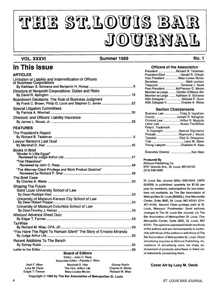 handle is hein.barjournals/stloubj0036 and id is 1 raw text is: VOL. XXXVI                 Summer 1989                    No. 1

In This Issue
ARTICLES
Limitation of Liability and Indemnification of Officers
of Business Corporations
By Kathleen S. Schoene and Benjamin H. Hulsey ........................................... 6
Directors of Nonprofit Corporations: Duties and Risks
By  David  R. Aplington   ..................................................................................   16
Boardroom Decisions: The Rule of Business Judgment
By Frank C. Brown, Philip G. Louis and Stephen C. Jones ........................... 22
Special Litigation Committees
By  Patricia  A. W inchell ...................................................................................  30
Directors' and Officers' Liability Insurance
By  Jam es  L. Nouss, Jr ...................................................................................  38
FEATURES
The President's Report
By  Richard  B. Teitelm  an  ..................................................................................  5
Lawyer Benton's Last Dual
By  M arshall D . H ier  .......................................................................................   45
Books In Brief
Murder In Little Egypt
Reviewed by Judge Arthur Litz .................................................................... 47
Trial Objections
Reviewed by John C. Rasp ......................................................................  48
The Attorney-Client Privilege and Work Product Doctrine
Reviewed by Richard P. Sher .................................................................... 49
The Brief Case
By  Charles  A. W  eiss  .....................................................................................   50
Shaping The Future
Saint Louis University School of Law
By  Dean   Rudolph   Hasl ................................................................................   53
University of Missouri-Kansas City School of Law
By  Dean   Robert Popper ..............................................................................   55
University of Missouri-Columbia School of Law
By  DeanTimothy     J. Heinsz  ...........................................................................  56
Missouri Advance Sheet Quiz
By  Edgar T. Farm   er ........................................................................................  58
TaxWise
By Richard M. Wise, CPA, JD .......................................................................  59
You Have The Right To Remain Silent The Story of Ernesto Miranda
By  Judge  Arthur Litz  .....................................................................................   62
Recent Additions To The Bench
By  Sidney  Rubin   ............................................................................................  65
Letter to the Editor ........................................ 66
Board of Editors
Editor - John C. Rasp
Associate Editor - Pamela J. Wise
Jack F. Allen                   Marshall D. Hier                   Sidney Rubin
Lucy M. Davis                 The Hon. Arthur Litz                Charles A. Weiss
Edgar T. Farmer                 Mary-Louise Moran                  Richard M. Wise
Copyright D 1989 by The Bar Association of Metropolitan St. Louis

Officers of the Association
President ..................... Richard  B. Teitelman
President-Elect ................. Gerald  R. Ortbals
Vice President ................ Mary-Louise Moran
Secretary  ................................. Mark  Levison
Treasurer .. ........... .Terrance J. Good
Past-President ............ McPherson D. Moore
Member-at-Large ......... Deirdre O'Meara Ahr
Member-at-Large ........ Kathleen S. Schoene
ABA  Delegate I ................... Michael P. Gunn
ABA Delegate II ................. Charles A. Weiss
Section Chairpersons
Business Law  ................... Craig S. Ingraham
County .......................... Joseph  R. Soraghan
Criminal Law  .................... Arthur S. Margulis
Labor Law  ......................... Susan  FitzGibbon
Patent, Trademark
&  Copyright ................... Samuel Digirolamo
Probate  ........................... Raymond  J. Moulis
Taxation  .......................... Paul G. Griesemer
Trial ....................................... Larry  W . Glenn
Young Lawyers ................. Charlene N. Kass
Executive  Director ......................... Ken  Klein
Produced By
ADmore Publishing Co.
9701 Gravois Ave., St. Louis, MO 63123
(314) 638-4050
St. Louis Bar Journal (ISSn 05813344, USPS
002055) is published quarterly for $7.00 per
year for members, subscriptions for non-mem-
bers not available, by The Bar Association of
Metropolitan St. Louis (BAMSL), One Mercantile
Center, Suite 3600, St. Louis, MO 63101 (314-
421-4134). Second Class postage paid at St.
Louis, Missouri. Postmaster: Send address
changes to The St. Louis Bar Journal, c/o The
Bar Association of Metropolitan St. Louis, One
Mercantile Center, Suite 3600, St. Louis, MO
63101. The opinions expressed herein are those
of the authors and are not necessarily in confor-
mity with those of the editors or with those of The
Bar Association of Metropolitan St. Louis. Direct
advertising inquiries to ADmore Publishing. Ac-
ceptance of advertising does not imply en-
dorsement of products advertised or listed nor
of statements concerning them.
Cover Art by Lucy M. Davis

ST. LOUIS BAR JOURNAL


