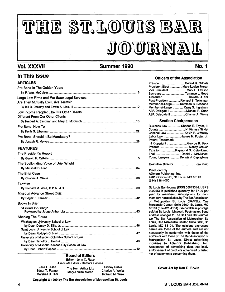 handle is hein.barjournals/stloubj0037 and id is 1 raw text is: Vol. XXXVII              Summer 1990                  No. 1

In This Issue
ARTICLES
Pro Bono In The Golden Years
By F. Win. McCalpin ....................................................................................................... 6
Large Law Firms and Pro Bono Legal Services:
Are They Mutually Exclusive Terms?
By Bill B. Dorothy and Edwin A. Ups, III .....................................................................       10
Low Income People: Like Our Other Clients,
Different From Our Other Clients
By Herbert A. Eastman and Mary E. McGlinch ............................................................ 16
Pro Bono: How To
By Keith G. Liberman .................................................................................................... 22
Pro Bono: Should It Be Mandatory?
By Joseph R. Meives ..................................................................................................... 28
FEATURES
The President's Report
By Gerald R. Ortbals ....................................................................................................... 5
The Spellbinding Voice of Uriel Wright
By Marshall D. Hier ....................................................................................................... 34
The Brief Case
By  C harles   A  . W eiss  .......................................................................................................... 36
Taxwise
By Richard M. Wise, C.P.A., J.D ................................................................................... 39
Missouri Advance Sheet Quiz
By Edgar T. Farmer .....................................................................................................  42
Books In Brief
4 Grave for Bobby
Reviewed by Judge Arthur Utz ................................................................................ 43
Shaping The Future
Washington University School of Law
by Dean Dorsey D. Ellis, Jr .....................................................................................  46
Saint Louis University School of Law
by Dean Rudolph C. Has ........................................................................................  47
University of Missouri-Columbia School of Law
by Dean Timothy J. Heinsz .....................................................................................  48
University of Missouri-Kansas City School of Law
by Dean Robert Popper ..........................................................................................  49

Board of Editors
Editor - John C. Rasp
Associate Editor - Barbara Perkins
Jack F. Allen   The Hon. Arthur Litz  Sidney Rubin
Edgar T. Farmer   Mary-Louise Moran  Charles A. Weiss
Marshall D. Hier                     Richard M. Wise
Copyright Q 1990 by The Bar Association of Metropolitan St. Louis

Officers of the Association
President ........................... Gerald  R. Ortbals
President-Elect ............... Mary-Louise Moran
Vice President .................... Mark H. Levison
Secretary  ........................... Terrance  J. Good
Treasurer ............. Deirdre 0. Ahr
Past-President ............. Richard B. Teitelman
Member-at-Large ......... Kathleen S. Schoene
Member-at-Large ............. Craig S. Ingraham
ABA Delegate I ................... Michael P. Gunn
ABA Delegate II ................. Charles A. Weiss
Section Chairpersons
Business Law ............... Charles E. Taylor, III
County ................................ N. Kimasa  Sindel
Criminal Law ..................... Kevin F. O'Malley
Labor Law ..................... James N. Foster, Jr.
Patent, Trademark
&  Copyright ........................ George  R. Beck
Probate  .................................. Sidney  Crouch
Taxation ................. Raymond S. Kreienkamp
Trial ............................... Daniel J. McMichael
Young Lawyers ........... Dennis J. Capriglione
Executive Director .......... Ken Klein
Produced By
ADmore Publishing, Inc.
9701 Gravois Rd., St. Louis, MO 63123
(314) 638-4050
St. Louis Bar Journal (ISSN 05813344, USPS
002055) is published quarterly for $7.00 per
year for members, subscriptions for non-
members not available, by The Bar Association
of Metropolitan St. Louis (BAMSL), One
Mercantile Center, Suite 3600, St. Louis, MO
63101 (314-421-4134). Second Class postage
paid at St. Louis, Missouri. Postmaster: Send
address changes to The St. Louis Bar Journal,
c/o The Bar Association of Metropolitan St.
Louis, One Mercantile Center, Suite 3600, St.
Louis, MO 63101. The opinions expressed
herein are those of the authors and are not
necessarily in conformity with those of the
editors or with those of The Bar Association of
Metropolitan St. Louis. Direct advertising
inquiries to ADmore Publishing, Inc.
Acceptance of advertising does not imply
endorsement of products advertised or listed
nor of statements concerning them.
Cover Art by Dan R. Erwin

ST. LOUIS BAR JOURNAl


