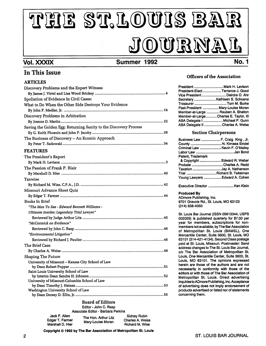 handle is hein.barjournals/stloubj0039 and id is 1 raw text is: Vol. )XIX                         Summer 1992                                  No. 1
In This Issue
Officers of the Association

ARTICLES
Discovery Problems and the Expert Witness
By James J. Virtel and Lisa Wood Brickey ................................................................... 4
Spoliation of Evidence In Civil Cases:
What to Do When the Other Side Destroys Your Evidence
By  John  F. M edler, Jr ...................................................................................................  14
Discovery Problems in Arbitration
By  Joanne  D . M artin  ....................................................................................................   22
Saving the Golden Egg: Returning Sanity to the Discovery Process
By G. Keith Phoenix and John P. Jacoby .................................................................... 28
The Business of Discovery - An Ecomic Approach
By  Peter T. Sadow  ski ...................................................................................................  34
FEATURES
The President's Report
By  M ark  H . Levison  ................................................................................... ....................  3
The Passion of Frank P. Blair
By  M arshall D . H ier  .....................................................................................................  40
Taxwise
By  Richard  M . W ise, C.P.A., J.D  .................................................................................   42
Missouri Advance Sheet Quiz
By  Edgar  T. Farm er  ......................................................................................................  44
Books In Brief
The Man To See - Edward Bennett Williams -
Ultimate Insider; Legendary Trial Lawyer
Reviewed by Judge Arthur Litz ..................................... 45
McCormick on Evidence
Review  ed  by  John  C. Rasp  ......................................................................................   46
Environmental Litigation
Reviewed   by  Richard  J. Pautler ..............................................................................  46
The Brief Case
By  Charles  A . W eiss ....................................................................................................   48
Shaping The Future
University of Missouri - Kansas City School of Law
by  Dean  Robert Popper ............................................................................................ 51
Saint Louis University School of Law
by Interim Dean Sandra H. Johnson ........................................................................ 52
University of Missouri-Columbia School of Law
by  Dean  Tim othy  J. Heinsz ......................................................................................  53
Washington University School of Law
by  Dean  Dorsey  D. Ellis, Jr ......................................................................................   55
Board of Editors
Editor - John C. Rasp
Associate Editor - Barbara Perkins

Jack F. Allen
Edgar T. Farmer
Marshall D. Hier

The Hon. Arthur Litz
Mary-Louise Moran

Sidney Rubin
Charles A. Weiss
Richard M. Wise

President .............................. Mark H. Levison
President-Elect ................... Terrance J. Good
Vice President ......................... Deirdre 0. Ahr
Secretary ...................... Kathleen S. Schoene
Treasurer ................................. Tom  M. Burke
Past-President ................ Mary-Louise Moran
Member-at-Large ............. Reuben A. Shelton
Member-at-Large ........... Charles E. Taylor, III
ABA Delegate I .................... Michael P. Gunn
ABA Delegate II .................. Charles A. Weiss
Section Chairpersons
Business Law .................... F. Craig King, Jr.
County  ................................ N. Kimasa  Sindel
Criminal Law ...................... Kevin F. O'Malley
Labor Law  ....................................... Jan  Bond
Patent, Trademark
& Copyright ...................... Edward R. Weber
Probate  ................................ Charles A. Redd
Taxation ............................. Jay A. Nathanson
Trial .............................. Richard  B. Teitelman
Young Lawyers .................. Edward A. Cohen
Executive  Director .......................... Ken Klein
Produced By
ADmore Publishing, Inc.
9701 Gravois Rd., St. Louis, MO 63123
(314) 638-4050
St. Louis Bar Journal (ISSN 05813344, USPS
002055) is published quarterly for $7.00 per
year for members, subscriptions for non-
members not available, by The Bar Association
of Metropolitan St. Louis (BAMSL), One
Mercantile Center, Suite 3600, St. Louis, MO
63101 (314-421-4134). Second Class postage
paid at St. Louis, Missouri. Postmaster: Send
address changes to The St. Louis Bar Journal,
c/o The Bar Association of Metropolitan St.
Louis, One Mercantile Center, Suite 3600, St.
Louis, MO 63101. The opinions expressed
herein are those of the authors and are not
necessarily in conformity with those of the
editors or with those of The Bar Association of
Metropolitan St. Louis. Direct advertising
inquiriestoADmore Publishing, Inc. Acceptance
of advertising does not imply endorsement of
products advertised or listed nor of statements
concerning them.

Copyright 0 1992 by The Bar Association of Metropolitan St. Louis

ST. LOUIS BAR JOURNAL


