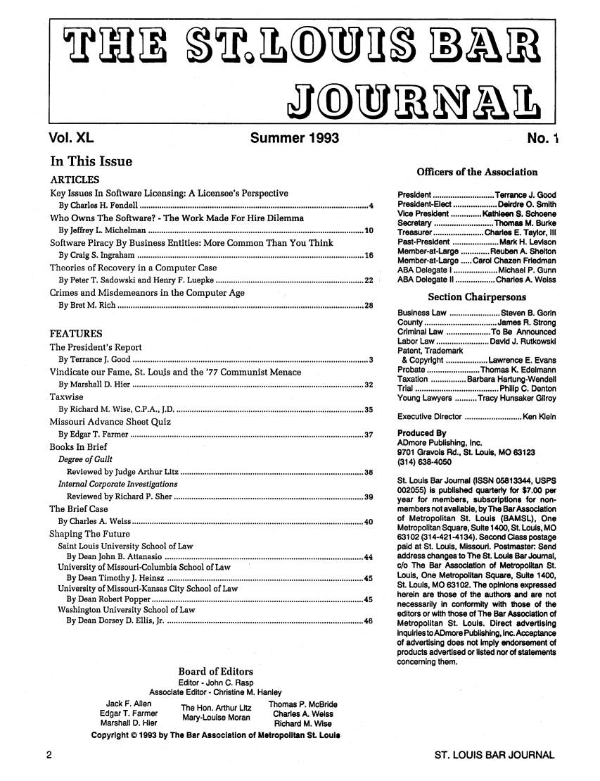 handle is hein.barjournals/stloubj0040 and id is 1 raw text is: Summer 1993

In This Issue
ARTICLES
Key Issues In Software Licensing: A Licensee's Perspective
By Charles H. Fendell ................................................................................................... 4
Who Owns The Software? - The Work Made For Hire Dilemma
By Jeffrey L. Michelman ............................................................................................  10
Software Piracy By Business Entities: More Common Than You Think
By  Craig  S. Ingraham     ...................................................................................................  16
Theories of Recovery in a Computer Case
By Peter T. Sadowski and Henry F. Luepke ............................................................... 22
Crimes and Misdemeanors in the Computer Age
By  Bret  M . R ich  ................................................................................................................. 28
FEATURES
The President's Report
By  Terrance   J. Good  ........................................................................................................  3
Vindicate our Fame, St. Louis and the '77 Communist Menace
By  M arshall D  . H ier  .....................................................................................................  32
Taxwise
By Richard M. Wise, C.P.A., J.D .................................................................................. 35
Missouri Advance Sheet Quiz
By  Edgar  T. Farm   er  .....................................................................................................   37
Books In Brief
Degree of Guilt
Reviewed by Judge Arthur Litz ............................................................................... 38
Internal Corporate Investigations
Reviewed by Richard P. Sher ................................................................................. 39
The Brief Case
By  Charles  A . W eiss ....................................................................................................   40
Shaping The Future
Saint Louis University School of Law
By Dean John B. Attanasio ..................................................................................... 44
University of Missouri-Columbia School of Law
By Dean Timothy J. Heinsz ..................................................................................... 45
University of Missouri-Kansas City School of Law
By Dean Robert Popper ..........................................................................................  45
Washington University School of Law
By Dean Dorsey D. Ellis, Jr ..................................................................................... 46

Board of Editors
Editor - John C. Rasp
Associate Editor - Christine M. Hanley
Jack F. Allen   The Hon. Arthur Litz  Thomas P. McBride
Edgar T. Farmer   Mary-Louise Moran  Charles A. Weiss
Marshall D. Hier                     Richard M. Wise
Copyright © 1993 by The Bar Association of Metropolitan St. Louis

Officers of the Association
President ............................ Terrance J. Good
President-Elect .................... Deirdre 0. Smith
Vice President .............. Kathleen S. Schoene
Secretary ........................... Thomas M. Burke
Treasurer ....................... Charles E. Taylor, IlI
Past-President ..................... Mark H. Levison
Member-at-Large ............. Reuben A. Shelton
Member-at-Large ..... Carol Chazen Friedman
ABA Delegate I .................... Michael P. Gunn
ABA Delegate II .................. Charles A. Weiss
Section Chairpersons
Business Law ....................... Steven B. Godn
County ................................. James  R. Strong
Criminal Law .................... To Be Announced
Labor Law  ........................ David J. Rutkowski
Patent, Trademark
& Copyright ................... Lawrence E. Evans
Probate ........................ Thomas K. Edelmann
Taxation ................ Barbara Hartung-Wendell
Trial ...................................... Philip  C. Denton
Young Lawyers .......... Tracy Hunsaker Gilroy
Executive Director .......................... Ken Klein
Produced By
ADmore Publishing, Inc.
9701 Gravols Rd., St. Louis, MO 63123
(314) 638-4050
St. Louis Bar Journal (ISSN 05813344, USPS
002055) is published quarterly for $7.00 per
year for members, subscriptions for non-
members not available, by The Bar Association
of Metropolitan St. Louis (BAMSL), One
Metropolitan Square, Suite 1400, St. Louis, MO
63102 (314-421-4134). Second Class postage
paid at St. Louis, Missouri. Postmaster: Send
address changes to The St. Louis Bar Journal,
c/o The Bar Association of Metropolitan St.
Louis, One Metropolitan Square, Suite 1400,
St. Louis, MO 63102. The opinions expressed
herein are those of the authors and are not
necessarily in conformity with those of the
editors or with those of The Bar Association of
Metropolitan St. Louis. Direct advertising
inquiries to ADmore Publishing, Inc. Acceptance
of advertising does not Imply endorsement of
products advertised or listed nor of statements
concerning them.

ST. LOUIS BAR JOURNAL

Vol. XL

11JMJ~M

No. I


