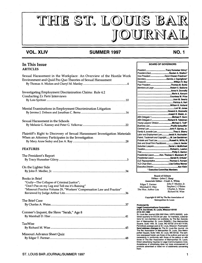 handle is hein.barjournals/stloubj0044 and id is 1 raw text is: VOL. XLIV           SUMMER 1997                NO. 1

In This Issue
ARTICLES
Sexual Harassment in the Workplace: An Overview of the Hostile Work
Environment and Quid Pro Quo Theories of Sexual Harassment
By Thomas A. Mickes and Cheryl M. Manley ............................................................. 4
Investigating Employment Discrimination Claims: Rule 4.2
Conducting Ex Parte Interviews
By  Lois  Spritzer  .................................................................................................... . .   10
Mental Examinations in Employment Discrimination Litigation
By Jerome J. Dobson and Jonathan C. Berns ............................................................... 16
Sexual Harassment in the Schools
By Melanie G. Keeney and Peter G. Yelkovac ............................................................ 22
Plaintiff's Right to Discovery of Sexual Harassment Investigation Materials
When an Attorney Participates in the Investigation
By  M ary  Anne Sedey  and  Jon  A. Ray  .......................................................................... 28
FEATURES
The President's Report
By  Tracy  H unsaker  G ilroy  .............................................................................................. 3
On the Lighter Side
By  John  F. M edler, Jr ..............................................................................................   34
Books in Brief
Guily-The Collapse of Criminal Justice;
Don't Pee on my Leg and Tell me it's Raining
Missouri Practice Volume 29, Workers' Compensation Law and Practice
Review  ed  by  Judge  A rthur Litz ................................................................................... 36
The Brief Case
By  Charles  A . W eiss .................................................................................................  37
Coroner's Inquest, the Slave Sarah, Age 8
By  M arshall D . H ier .................................................................................................   41
TaxWise
By  Richard  M . W ise  ....................................................................................................... 45
Missouri Advance Sheet Quiz
By  Edgar T. Farm  er .................................................................................................   48

BOARD OF GOVERNORS
President ..................................... Tracy Hunsaker Gilroy*
President-Elect .................................. Reuben A. Shelton*
Vice-President ........................... Carol Chazen Friedman*
Secretary ..................................... Dennis J. Capriglione*
Treasurer .................................................... William  R. Bay
Past President ....................................... Thomas M. Burke
Members-at-Large ............................... Robert C. Babione
............................................................... Anne H. Donnelly
................................................................. Marie A. Kenyon
............................................................. Countess W. Price
.................................................................. Joan M. Swartz
................................................................... Patricia A. Hart
............................................................. William  K. Holland
.................................................................... Lori W. Jones
........................................................ Howard A. Shalowitz
.......................................................... Joseph E. Walsh, Jr.
ABA Delegate I ....................................... Michael P. Gunn
ABA Delegate2 ............................... Richard B. Teitelman
Young Lawyers'DMsion ......................... Michael C. Todt*
Business Law ........................................ Phyllis Schauffler
Criminal Law ....................................... John F. Garvey, Jr.
Family & Juvenile Law ............................... Thea A. Sherry
Labor and Employment Law ............ Jerald A. Hochszten
Patent, Trademark and Copyright.            M. Lee Gerdelman
Probate and Trust Law ....................... Russell A. Willis, Ill
Solo and Small Firm Practitioners .......... Usa A. Herder
Suburban Lawyers ............................ Daniel J. McMichael
Taxation ........................................... Richard L  Lawton
Tal .......................................................... Philip C. Denton
Presidential Uason ........... Hon. Thomas C. Mummert, II1I
Presidential Uason ............................... Gerald R. Ortbals*
CLE Representative ........................... Thomas C. Farnam
YLD Chair-Elect ............................... Lisa Collins Werner i
Executive Director .............................................. Ken Klein
Executive Committee Members
Board of Editors
Editor - John C. Rasp
Associate Editor - Cindi A. White
Edgar T. Farmer                     John F. Medler, Jr.
Marshall D. Hier                    Stephen J. O'Brien
The Hon. Arthur Litz                    Charles A. Weiss
Richard M. Wise
Copyright © 1997 by The Bar Association of
Metropolitan St. Louis
Produced By
Legal Communications Corporation
612 N. 2nd Street, St. Louis, Missouri 63102
(314) 421-1880
St. Louis Bar Journal (ISN 05813344, USPS 002055) pub-
lished quarterly for $12.00 per year for members, subscrip-
tions for non-members not available, by The Bar Associa-
tion of Metropolitan St. Louis (BAMSL), One Metropolitan
Square, Suite 1400, St. Louis, MO 63102 (314-421-4134).
Periodicals postage paid at St. Louis, Missouri. Postmaster:
Send address changes to: The St. Louis Bar Journal co
The Bar Association of Metropolitan St. Louis, One Metro-
politan Square, Suite 1400, St. Louis, MO 63102. The opin-
lros expressed herein are those of the authors and are not
necessarily in conformity with those of the editors or with
those of The Bar Association of Metropolitan St. Louis.
Direct advertising inquiries to Legal Communications Corp.
Acceptance of advertising does not imply endorsement of
products advertised or listed nor of statements concerning
them.

ST. LOUIS BAR JOURNAL/SUMMER 1997


