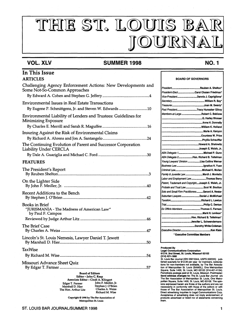 handle is hein.barjournals/stloubj0045 and id is 1 raw text is: VOL. XLV                                                       SUMMER 1998                                                                         NO. 1
In This Issue
ARTICLES                                                                                                                      BOARD OF GOVERNORS
Challenging Agency Enforcement Actions: New Developments and
Some Not-So-Common Approaches                                                       President.............................. Reuben A. Sheiton
Some Not-So-Common Approaches                                                                                      President-Elect .......................... Carol Chazen Friedman*
By Edward A. Cohen and Stephen G. Jeffery ................................................ 4                   Vice-President .............................. Dennis J. Capriglione*
Environmental Issues in Real Estate Transactions                                                                   Secretary ............................................... William R. Bay*
Treasurer .................          Joan M. Swartz
By Eugene P. Schmittgens, Jr. and Steven W. Edwards ............................. 10                           Past President .............................. Tracy Hunsaker Gilroy
Environm       ental Liability of Lenders and Trustees: Guidelines for                                             Members-at-Large ............................... Robert C. Babione
............................................................... G. Harley  Blosser
Minimizing Exposure                                                                                                .............................................................. Anne H. Donnelly
By Charles E. Merrill and Sarah R. Maguffee ............................................... 16                 ............................................................. William K. Holland
Insuring Against the Risk of Environmental Claims                                                                  ................................................................. Marie A. Kenyon
............................................................. Countess W . Price
By Richard A. Ahrens and Jon A. Santangelo .............................................. 24                   ............................................................... Phyllis Schautfler
The Continuing Evolution of Parent and Successor Corporation                                                       ......................................................... Howard A. Shalowftz
Liability Under CERCLA                                                                                             .......................................................... Joseph E. Walsh, Jr.
By Dale A. Guariglia and Michael C. Ford ................................................... 30                ABA Delegate 1     ................. . . M ichael P. Gunn
ByABA Delegate 2                                                                                       ............Hon. Richard B. Teftelman
FEATURES                                                                                                           Young Lawyers' DMsion ................... Lisa Collins Werner
Business Law .......................................... Ignatius H. Yuan
The President's Report                                                                                             Crminal Law ......................................... Michael K. Mullen
By Reuben Shelton ............................................................................................. 3  Family & Juvenile Law ......... Mardi J. Montello
Labor and Employment Law ....................... Thomas Berry
On    the Lighter Side                                                                                             Patent, Trademark and Copyright....Joseph E. Walsh, Jr.
By John F. Medler, Jr ................................................................................... ..40  Probate and Trust Law ............................ Scot W. Boulton
Recent Additions to the Bench                                                                                      Solo and Small Firm Practitioners .......... Gerard A. Nester
By Stephen J. O'Brien ...................................................................................... 42  Suburban Lawyers .................... Daniel J. McMichael
Taxation ............................................. Richard L Lawton
Books in Brief                                                                                                     Trial ........................................................ Philip C. Denton
JURISMANIA            - The Madness of American Law                                                           Ex Oficio Members ........................ Thomas C. Farnam
by Paul F. Campos                                                                                            ............................................................. Mark H. Levison*
Reviewed by Judge Arthur Litz .................................................................... 46           ..        ...   ..............   Hon. Richard B. Teitelman
.............. . .  ....... Jennifer L Schwendemann
The Brief Case                                                                                                     .....................................D......... orothy White-Coleman
By Charles A. Weiss ........................................................................................ 47  Executive Diretor .......................................... Ken Klein
Executive Committee Members
Lincoln's St. Louis Nemesis, Lawyer Daniel T. Jewett
By Marshall D. Hier ................................................................................... 50

TaxWise
By Richard M. Wise .................................................................................... 54
Missouri Advance Sheet Quiz
By Edgar T. Farmer ................................................................................... 57
Board of Editors
Editor-John C. Rasp
Associate Editor - Cindi A. Klingert
Edgar T. Farmer            John F. Medler, Jr.
Marshall D. Hier           Stephen J. O'Brien
The Hon. Arthur Litz          Charles A. Weiss
Richard M. Wise
Copyright 0 1996 by The Bar Association of
Metropolitan SL Louis

Produced By
Legal Communications Corporation
612 N. 2nd Street, St. Louis, Missouri 63102
(314) 421-1880
St. Louis Bar Journal (ISN 05813344, USPS 002055) pub-
lished quarterly for $12.00 per year for members, subscrip-
tions for non-members not available, by The Bar Associa.
tion of Metropolitan St. Louis (BAMSL), One Metropolitan
Square, Suite 1400, St. Louis, MO 63102 (314-421-4134).
Periodicals postage paid at St. Louis. Missouri. Postmaster
Send address changes to: The St. Louis Bar Journal c/o
The Bar Association of Metropolitan St. Louis, One Metro-
politan Square, Suite 1400, St. Louis, MO 63102. The opin-
ions expressed herein are those of the authors and are not
necessarily in conformity with those of the editors or with
those of The Bar Association of Metropolitan St. Louis.
Direct advertising inquiries to Legal Communications Corp.
Acceptance of advertising does not imply endorsement of
products advertised or listed nor of statements concerning
them.

ST. LOUIS BAR JOURNAL/SUMMER 1998


