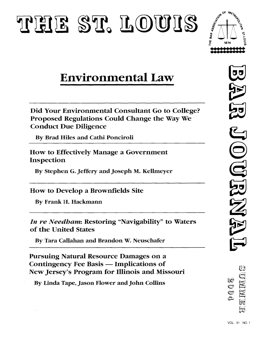 handle is hein.barjournals/stloubj0051 and id is 1 raw text is: Of or e,,
t0
I-: 1874

Environmental Law

Did Your Environmental Consultant Go to College?
Proposed Regulations Could Change the Way We
Conduct Due Diligence
By Brad Hiles and Cathi Ponciroli
How to Effectively Manage a Government
Inspection
By Stephen G. Jeffery and Joseph M. Kellmeyer

How to Develop a Brownfields Site
By Frank H. Hackmann

In re Needham: Restoring Navigability to Waters
of the United States
By Tara Callahan and Brandon W. Neuschafer
Pursuing Natural Resource Damages on a
Contingency Fee Basis - Implications of
New Jersey's Program for Illinois and Missouri

By Linda Tape, Jason Flower and John Collins

VOL. 51 NO. 1

@u


