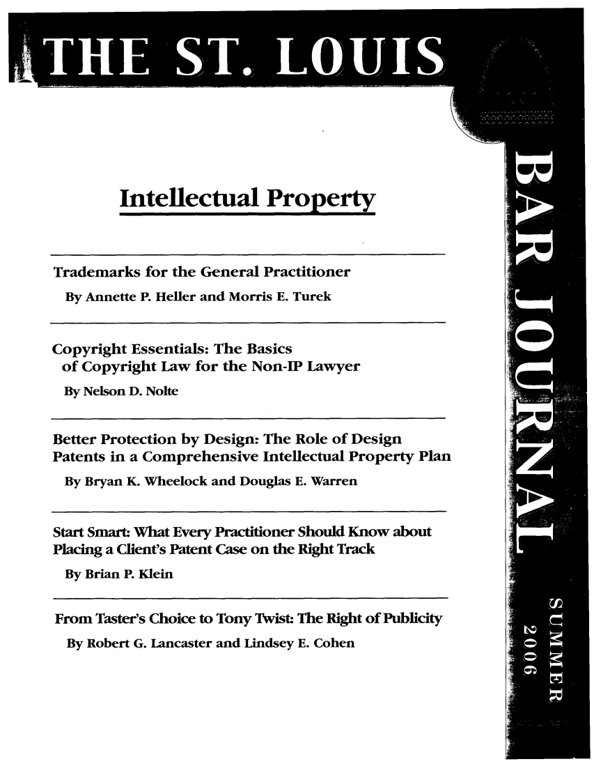handle is hein.barjournals/stloubj0053 and id is 1 raw text is: Intellectual Property
Trademarks for the General Practitioner
By Annette P. Heller and Morris E. Turek
Copyright Essentials: The Basics
of Copyright Law for the Non-IP Lawyer
By Nelson D. Nolte
Better Protection by Design: The Role of Design
Patents in a Comprehensive Intellectual Property Plan
By Bryan K. Wheelock and Douglas E. Warren
Start Smart What Every Practitioner Should Know about
Placing a Client's Patent Case on the Right Track
By Brian P. Klein
From Taster's Choice to Tony Twist: The Right of Publicity

By Robert G. Lancaster and Lindsey E. Cohen


