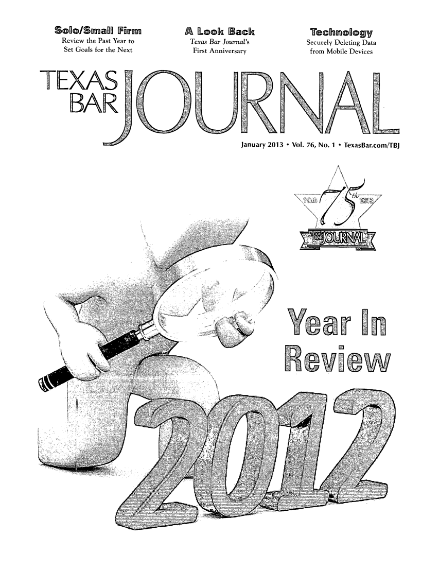 handle is hein.barjournals/texbarj0076 and id is 1 raw text is: SoEo/Smagl F rm
Review the Past Year to
Set Goals for the Next
TEXAS
BAR(

A Look Back
Texas Bar Journal's
First Anniversary

Tech oogy
Securely Deleting Data
from Mobile Devices

January 2013 - Vol. 76, No. 1 * TexasBar.com/TBJ

-       ...i ---ew_


