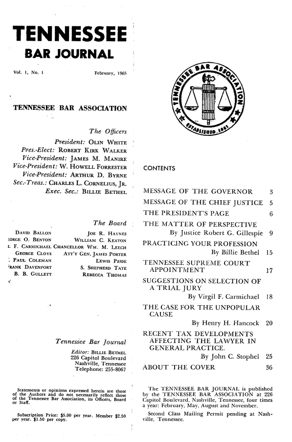 handle is hein.barjournals/tnbarjrnl0001 and id is 1 raw text is: 



TENNESSEE

   BAR JOURNAL


Vol. 1, No. I


February, 1965


TENNESSEE BAR ASSOCIATION


                      The Officers
            President: OLIN WHITE
  Pres.-Elect: ROBERT KIRK WALKER
  Vice-President: JAMES M. MANIRE
Vice-President: W. HOWELL FORRESTER
   Vice-President: ARTHUR D. BYRNE
Sec.-Treas.: CHARLES L. CORNELIUS, JR.
         Exec. Sec.: BILLIE BETHEL


                        The Board
  DAVID BALLON        JOE R. HAYNES
ZORGE 0. BENTON    WILLIAM C. KEATON
L F. CARMICHAEL CHANCELLOR WM. M. LEECH
  GEORCE CLOYS  ATT'y GEN. JAMES PORTER
  PAUL COLEMAN           LEWIS PRIDE
eRANK DAVENPORT      S. SHEPHERD TATE
  B. B. GULLETr      REBECCA THOMAS


            Tennessee Bar Journal
                 Editor: BILLIE BETHEL
                 226 Capitol Boulevard
                 Nashville, Tennessee
                 Telephone: 255-8067


 Statements or opinions expressed herein are those
 of the Authors and do not necessarily reflect those
 of the Tennessee Bar Association, its Officers, Board
 or Staff.

 Subscription Price: $5.00 per year. Member $2.50
per year. $1.50 per copy.


CONTENTS


MESSAGE OF THE GOVERNOR  3
MESSAGE OF THE CHIEF JUSTICE 5
THE PRESIDENT'S PAGE     6


THE MATTER OF PERSPECTIVE
        By Justice Robert G. Gillespie 9
PRACTICING YOUR PROFESSION
                   By Billie Bethel 15
TENNESSEE SUPREME COURT
  APPOINTMENT                      17
SUGGESTIONS ON SELECTION OF
  A TRIAL JURY
             By Virgil F. Carmichael 18
THE CASE FOR THE UNPOPULAR
  CAUSE
              By Henry H. Hancock 20
RECENT TAX DEVELOPMENTS
  AFFECTING THE LAWYER IN
  GENERAL PRACTICE.
                By John C. Stophel 25
ABOUT THE COVER                    36


  The TENNESSEE BAR JOURNAL is published
by the TENNESSEE BAR ASSOCIATION at 226
Capitol Boulevard, Nashville, Tennessee, four times
a year: February, May, August and November.
  Second Class Mailing Permit pending at Nash-
Ville, Tennessee.


