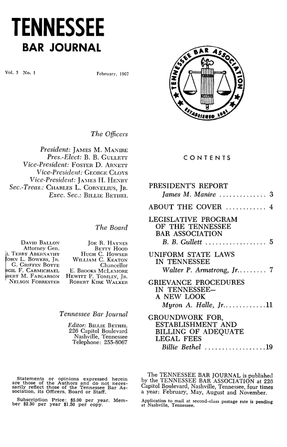 handle is hein.barjournals/tnbarjrnl0003 and id is 1 raw text is: 



TENNESSEE

   BAR JOURNAL


Vol. 3 No. 1


February, 1967


The Officers


         President: JAMES M. MAN.IRE
           Pres.-Elect: B. B. GULLETr
    Vice-President: FOSTER D. ARNETr
        Vice-President: GEORCE CLOYS
      Vice-President: JAMES H. HENRY
Sec.-Treas.: CHARLES L. CORNELIUS, JR.
           Exec. Sec.: BILLIE BETHEL


The Board


    DAVID BALLON
    Attorney Gen.
L TERRY ABERNATHY
OHN L. BOWERS, JR.
  G. GRIFFIN BOYTE
ICIL F. CARMICHAEL
BERT N4. FARGARSON
NELSON FORRESTER


      JOE R. HAYNES
        BETrY HOOD
    HUGH C. HOWSER
  WILLIAM C. KEATON
          Chancellor
 E. BRtoOKs McLEMORE
HEWITT P. TOMLIN, JR.
ROBERT KIc WALKER


             Tennessee Bar Journal
                Editor: BILLIE BETHEL
                226 Capitol Boulevard
                  Nashville, Tennessee
                  Telephone: 255-8067




 Statements or opinions expressed herein
are those of the Authors and do not neces-
sarily reflect those of the Tennessee Bar As-
sociation, its Officers, Board or Staff.
Subscription Price: $5.00 per year. Mem-
ber $2.50 per year $1.50 per copy.


            CONTENTS



  PRESIDENT'S REPORT
      fames M. Manire .............. 3

  ABOUT THE COVER ............ 4

  LEGISLATIVE PROGRAM
    OF THE TENNESSEE
    BAR ASSOCIATION
      B. B. Gullett  ..................  5

  UNIFORM STATE LAWS
    IN TENNESSEE
      Walter P. Armstrong, Jr ......... 7

  GRIEVANCE PROCEDURES
    IN TENNESSEE-
    A NEW LOOK
      Myron A. Halle, Jr ............. 11

  GROUNDWORK FOR,
    ESTABLISHMENT AND
    BILLING OF ADEQUATE
    LEGAL FEES
      Billie  Bethel  .................. 19



  The TENNESSEE BAR JOURNAL is published
by the TENNESSEE BAR ASSOCIATION at 226
Capitol Boulevard, Nashville, Tennessee, four times
a year: February, May, August and November.
Application to mail at second-class postage rate is pending
at Nashville, Tennessee.


