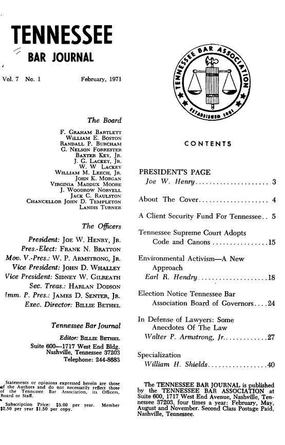 handle is hein.barjournals/tnbarjrnl0007 and id is 1 raw text is: 



TENNESSEE
     BAR JOURNAL


February, 1971


                          The Board
                  F. GRAHAM BARTLETT
                  WILLIAM E. BOSTON
                  RANDALL P. BuacHIAm
                  G. NELSON FORRESTER
                      BAxTE_ KEY, JR.
                      J. C. LACKEY, JR.
                      W. W LACKEY
                WILLIAM M. LEECH, JR.
                      JOHN K. MORGAN
               VIRGINIA MADDUX MOORE
                  J. WOODnow NORVELL
                     JACK C. RAULSTON
        CHANCELLOR JOHN D. TEMPLETON
                       LANDIS TURNER

                       The Officers
        President: JOE W. HENRY, JR.
      Pres.-Elect: FRANK N. BRATrON
  Mov. V.-Pres.: W. P. ARMSTRONG, JR.
    Vice President: JOHN D. WHALLY
  Vice President: StoNEY W. GILREATH
         Sec. Treas.: HARLAN DODSON
  Imm. P. Pres.: JAMES D. SENTERn, JR.
       Exec. Director: Bsna  BETHEL


               Tennessee Bar Journal
                  Editor: BmLm BETmL
         Suite 600-1717 West End Bldg.
              Nashville, Tennessee 37203
                   Telephone: 244-8683


  Statements or opinions expressed herein are those
ORf the Authors and do not necessarily reflect those
of the Tenncssee  Bar  Association,  its  Officers,
Board or Staff.
  Subscription Price: $5.00 per year. Member
$2.50 per year $1.50 per copy.


              CONTENTS



 PRESIDENT'S PAGE
 Joe   W . Henry .....................  3

 About The   Cover .................... 4

 A Client Security Fund For Tennessee.. 5

 Tennessee Supreme Court Adopts
     Code and Canons ................ 15

Environmental Activism-A New
    Approach
  Earl  R. Hendry .................... 18

Election Notice Tennessee Bar
    Association Board of Goverors .... 24

In Defense of Lawyers: Some
    Anecdotes Of The Law
  Walter P. Armstrong, Jr ............. 27

Specialization
  W illiam H. Shields ................. 40


  The TENNESSEE BAR JOURNAL is published
by the TENNESSEE BAR ASSOCIATION at
Suite 600, 1717 West End Avenue, Nashville, Ten-
nessee 37203, four times a year: February, May,
August and November. Second Class Postage Paid,
Nashville, Tennessee.


Vol. 7 No. 1


