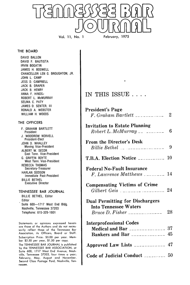 handle is hein.barjournals/tnbarjrnl0011 and id is 1 raw text is: 








Vol. 11, No. 1           February, 1975


THE BOARD
  DAVID BALLON
  DAVID F. BAUTISTA
  IRVIN BOGATIN
  JAMES H. BOSWELL
  CHANCELLOR LEN G. BROUGHTON, JR.
  JOHN L. CAMP
  JESS D. CAMPBELL
  JACK B. DRAPER
  JACK B. HENRY
  ANNA F. HINDS.
  ROBERT L. McMURRAY
  SELMA C. PATY
  JAMES D. SENTER, III
  RONALD A. WEBSTER
  WILLIAM H. WOODS

'THE OFFICERS
  F. GRAHAM BARTLETT
    President
  J. WOODROW NORVELL
    President-Elect
  JOHN D. WHALLEY
    Moving Vice-President
  ALBERT W. SECOR
    East Tenn. Vice-President
  G. GRIFFIN BOYTE
    West Tenn. Vice-President
  REBECCA THOMAS
    Secretary-Treasurer
  HARLAN DODSON
    Immediate Past-President
  BILLIE BETHEL
    Executive Director

 TENNESSEE BAR JOURNAL
 BILLIE BETHEL, Editor
 Editor
 Suite 600-1717 West End Bldg.
 Nashville, Tennessee 37203
 Telephone: 615-329-1601


 Statements or opinions expressed herein
 are those of the Authors and do not neces-
 sarily reflect those of the Tennessee Bar
 Association,  its  Officers,  Board  or  Staff.
 Subscription Price: $5.00 per year. Mem-
 ber $2.50 per year, $1.50 per copy.
 The TENNESSEE BAR JOURNAL is published
 by the TENNESSEE BAR ASSOCIATION, at
 Suite 600, 1717 West End Avenue, Nash-
 ville, Tennessee 37203, four times a year;
 February, May, August and November.
 Second Class Postage Paid, Nashville, Ten-
 nessee.


IN THIS ISSUE.



President's Page
   F. Graham Bartlett


Invitation to Estate Planning
   Robert L. McMurray   -


From the Director's Desk
   Billie Bethel _


T.B.A. Election Notice   --


Federal No-Fault Insurance
   F. Lawrence Matthews


6



9


10



14


Compensating Victims of Crime
   Gilbert Geis                              24


Dual Permitting for Dischargers
   Into Tennessee Waters
   Bruce D. Fisher          ---          -   28


Interprofessional Codes
   Medical and Bar _                         37
   Bankers and Bar ---------45


Approved Law Lists ------------47


Code of Judicial Conduct                     50


