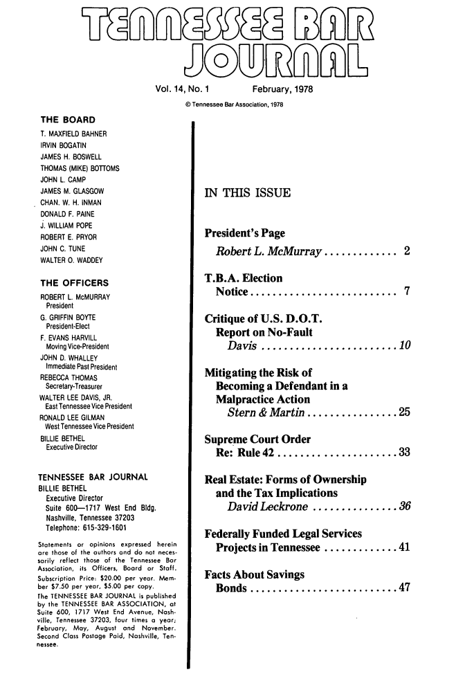 handle is hein.barjournals/tnbarjrnl0014 and id is 1 raw text is: 


5LgfLL53ffl WW i&



                       5©D~fl6~L


Vol. 14, No. 1


February, 1978


© Tennessee Bar Association, 1978


THE BOARD
T. MAXFIELD BAHNER
IRVIN BOGATIN
JAMES H. BOSWELL
THOMAS (MIKE) BO'TOMS
JOHN L. CAMP
JAMES M. GLASGOW
CHAN. W. H. INMAN
DONALD F. PAINE
J. WILLIAM POPE
ROBERT E. PRYOR
JOHN C. TUNE
WALTER 0. WADDEY

THE OFFICERS
ROBERT L. McMURRAY
  President
  G. GRIFFIN BOYTE
  President-Elect
  F. EVANS HARVILL
  Moving Vice-President
  JOHN D. WHALLEY
  Immediate Past President
  REBECCA THOMAS
  Secretary-Treasurer
  WALTER LEE DAVIS, JR.
  East Tennessee Vice President
  RONALD LEE GILMAN
  West Tennessee Vice President
  BILLIE BETHEL
  Executive Director


TENNESSEE BAR JOURNAL
BILLIE BETHEL
  Executive Director
  Suite 600-1717 West End Bldg.
  Nashville, Tennessee 37203
  Telephone: 615-329-1601

Statements or opinions expressed herein
ore those of the authors and do not neces-
sarily reflect those of the Tennessee Bar
Association,  its  Officers,  Board  or  Staff.
Subscription Price: $20.00 per year. Mem-
ber $7.50 per year. $5.00 per copy.
The TENNESSEE BAR JOURNAL is published
by the TENNESSEE BAR ASSOCIATION, at
Suite 600, 1717 West End Avenue, Nash-
ville, Tennessee 37203, four times a year;
February, May, August and November.
Second Class Postage Paid, Nashville, Ten-
nessee.


IN THIS ISSUE



President's Page

   Robert L. McMurray .............2


T.B.A. Election
   Notice  .......................... 7


Critique of U.S. D.O.T.
   Report on No-Fault
     Davis   ........................ 10


Mitigating the Risk of
   Becoming a Defendant in a
   Malpractice Action
     Stern & Martin ................ 25


Supreme Court Order
   Re: Rule 42   ..................... 33


Real Estate: Forms of Ownership
   and the Tax Implications
     David Leckrone ............... 36


Federally Funded Legal Services
   Projects in Tennessee ............. 41


Facts About Savings
   Bonds   .......................... 47


