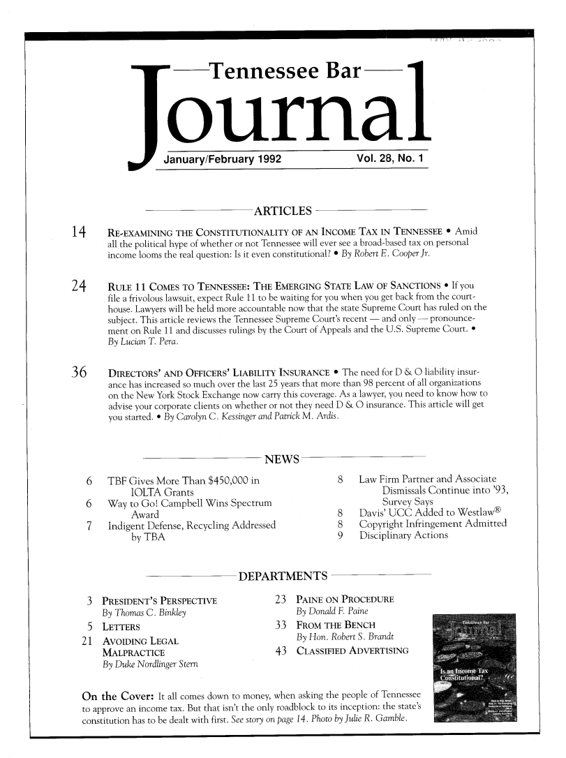 handle is hein.barjournals/tnbarjrnl0028 and id is 1 raw text is: 




                            Tennessee Bar




                   ournal

                   January/February 1992                  Vol. 28, No. 1



                                     ARTICLES

14     RE-EXAMINING THE CONSTITUTIONALITY OF AN INCOME TAX IN TENNESSEE 0 Amid
       all the political hype of whether or not Tennessee will ever see a broad-based tax on personal
       income looms the real question: Is it even constitutional? 0 By Robert E. Cooper Jr.


24     RULE 11 COMES TO TENNESSEE: THE EMERGING STATE LAW OF SANCTIONS 0 If you
       file a frivolous lawsuit, expect Rule 11 to be waiting for you when you get back from the court-
       house. Lawyers will be held more accountable now that the state Supreme Court has ruled on the
       subject. This article reviews the Tennessee Supreme Court's recent - and only - pronounce-
       ment on Rule 11 and discusses rulings by the Court of Appeals and the U.S. Supreme Court. 
       By Lucian T. Pera.


36     DIRECTORS' AND OFFICERS' LIABILITY INSURANCE * The need for D & 0 liability insur-
       ance has increased so much over the last 25 years that more than 98 percent of all organizations
       on the New York Stock Exchange now carry this coverage. As a lawyer, you need to know how to
       advise your corporate clients on whether or not they need D & 0 insurance. This article will get
       you started. 0 By Carolyn C. Kessinger and Patrick M. Ardis.



                                       NEWS


6   TBF Gives More Than $450,000 in
         IOLTA Grants
6   Way to Go! Campbell Wins Spectrum
         Award
7   Indigent Defense, Recycling Addressed
         by TBA


8   Law Firm Partner and Associate
         Dismissals Continue into '93,
         Survey Says
8   Davis' UCC Added to Westlaw®
8   Copyright Infringement Admitted
9   Disciplinary Actions


DEPARTMENTS


3 PRESIDENT'S PERSPECTIVE
   By Thomas C. Binkley
5 LETTERS
1 AVOIDING LEGAL
   MALPRACTICE
   By Duke Nordlinger Stern


23 PAINE ON PROCEDURE
    By Donald F. Paine
33 FROM THE BENCH
    By Hon. Robert S. Brandt
43 CLASSIFIED ADVERTISING


On the Cover: It all comes down to money, when asking the people of Tennessee
to approve an income tax. But that isn't the only roadblock to its inception: the state's
constitution has to be dealt with first. See story on page 14. Photo by Julie R. Gamble.


