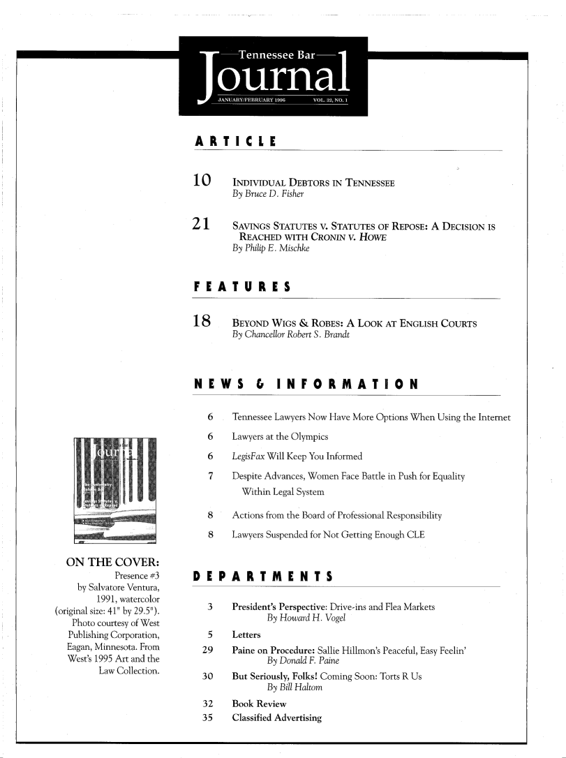 handle is hein.barjournals/tnbarjrnl0032 and id is 1 raw text is: 





F-1111FIATIN  MAglp - e


ARTICLE


  ON THE COVER:
            Presence #3
    by Salvatore Ventura,
        1991, watercolor
(original size: 41 by 29.5).
   Photo courtesy of West
   Publishing Corporation,
   Eagan, Minnesota. From
   West's 1995 Art and the
         Law Collection.


10      INDIVIDUAL DEBTORS IN TENNESSEE
        By Bruce D. Fisher


21      SAVINGS STATUTES V. STATUTES OF REPOSE: A DECISION IS
         REACHED WITH CRONIN V. HowE
         By Philip E. Mischke


FEATURES


18      BEYOND WIGS & ROBES: A LOOK AT ENGLISH COURTS
        By Chancellor Robert S. Brandt



NEWS & INFORMATION


   6    Tennessee Lawyers Now Have More Options When Using the Internet

   6    Lawyers at the Olympics

   6    LegisFax Will Keep You Informed

   7    Despite Advances, Women Face Battle in Push for Equality
          Within Legal System

   8    Actions from the Board of Professional Responsibility

   8    Lawyers Suspended for Not Getting Enough CLE



DEPARTMENTS

   3    President's Perspective: Drive-ins and Flea Markets
               By Howard H. Vogel
   5    Letters
   29   Paine on Procedure: Sallie Hillmon's Peaceful, Easy Feelin'
               By Donald F. Paine
  30    But Seriously, Folks! Coming Soon: Torts R Us
               By Bill Haltom
  32    Book Review
  35    Classified Advertising


