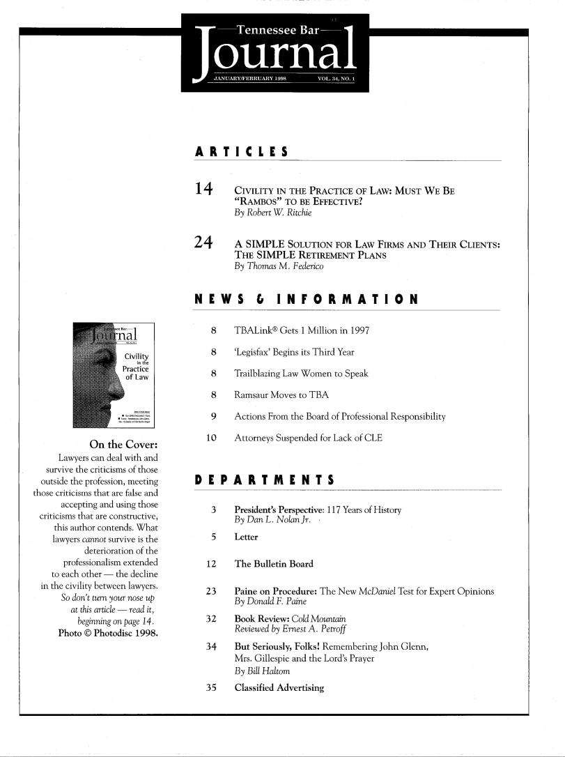 handle is hein.barjournals/tnbarjrnl0034 and id is 1 raw text is: 
      -    -      pI.


S


ARTICLES


14




24


CIVILITY IN THE PRACTICE OF LAW: MUST WE BE
RAMBOS TO BE EFFECTIVE?
By Robert W. Ritchie


A SIMPLE SOLUTION FOR LAW FIRMS AND THEIR CLIENTS:
THE SIMPLE RETIREMENT PLANS
By Thomas M. Federico


NEWS &  INFORMATION


                  Cvlity

                  oLaw





            On the Cover:
     Lawyers can deal with and
   survive the criticisms of those
   outside the profession, meeting
those criticisms that are false and
      accepting and using those
 criticisms that are constructive,
    this author contends. What
    lawyers cannot survive is the
           deterioration of the
      professionalism extended
    to each other - the decline
  in the civility between lawyers.
      So don't turn your nose up
        at this article - read it,
        beginning on page 14.
     Photo © Photodisc 1998.


   8    TBALink® Gets 1 Million in 1997

   8    'Legisfax' Begins its Third Year

   8    Trailblazing Law Women to Speak

   8    Ramsaur Moves to TBA

   9    Actions From the Board of Professional Responsibility

   10   Attorneys Suspended for Lack of CLE



DEPARTMENTS

   3    President's Perspective: 117 Years of History
        By Dan L. Nolan Jr.
   5    Letter

   12   The Bulletin Board

   23   Paine on Procedure: The New McDaniel Test for Expert Opinions
        By Donald F. Paine
  32    Book Review: Cold Mountain
        Reviewed by Ernest A. Petroff
  34    But Seriously, Folks! Remembering John Glenn,
        Mrs. Gillespie and the Lord's Prayer
        By Bill Haltom
  35    Classified Advertising


