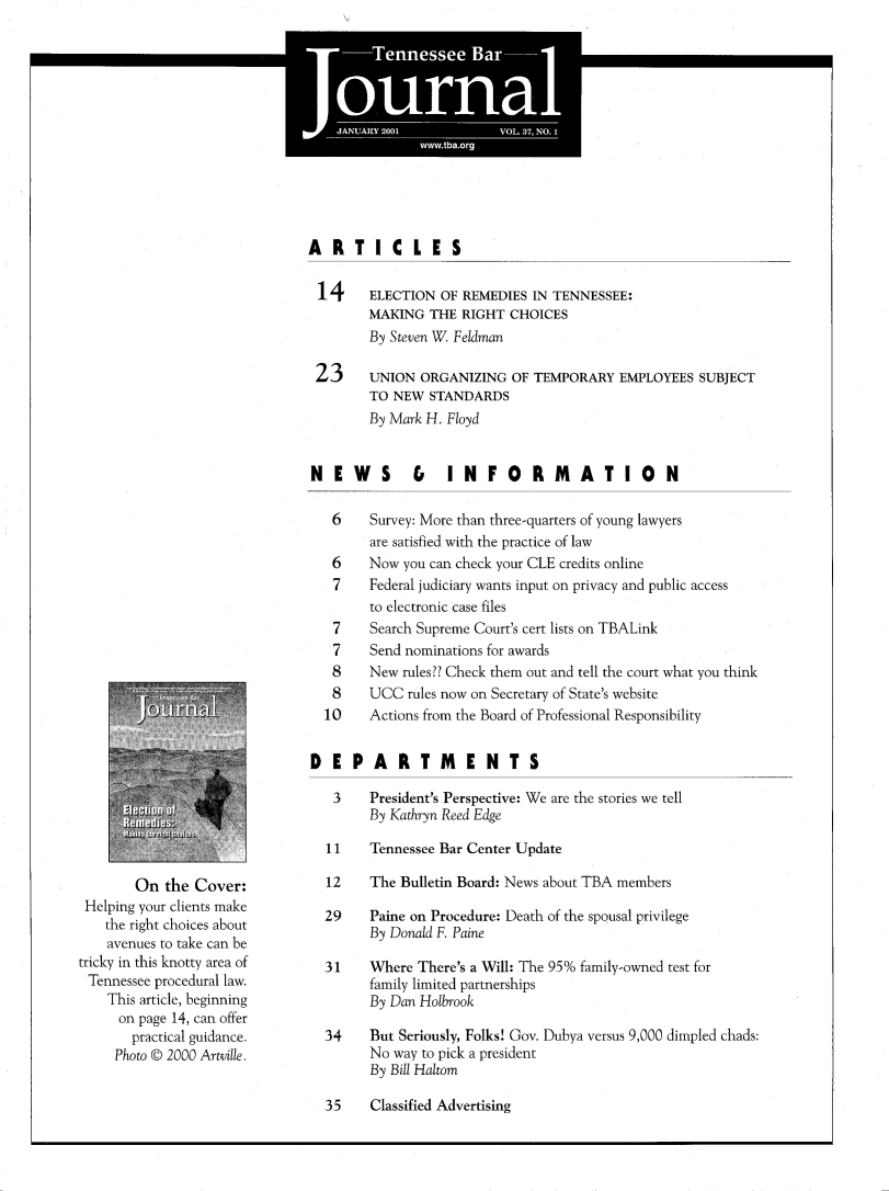 handle is hein.barjournals/tnbarjrnl0037 and id is 1 raw text is: 

                  I'


*                     0
*     I               S


ARTICLES


ELECTION OF REMEDIES IN TENNESSEE:
MAKING THE RIGHT CHOICES
By Steven W Feldman

UNION ORGANIZING OF TEMPORARY EMPLOYEES SUBJECT
TO NEW STANDARDS
By Mark H. Floyd


        On the Cover:
 Helping your clients make
    the right choices about
    avenues to take can be
tricky in this knotty area of
Tennessee procedural law.
    This article, beginning
    on page 14, can offer
       practical guidance.
     Photo © 2000 Artville.


NEWS          &   INFORMATION

   6    Survey: More than three-quarters of young lawyers
        are satisfied with the practice of law
   6    Now you can check your CLE credits online
   7    Federal judiciary wants input on privacy and public access
        to electronic case files
   7    Search Supreme Court's cert lists on TBALink
   7    Send nominations for awards
   8    New rules?? Check them out and tell the court what you think
   8    UCC rules now on Secretary of State's website
   10   Actions from the Board of Professional Responsibility


DEPARTM              ENTS
   3    President's Perspective: We are the stories we tell
        By Kathryn Reed Edge

  11    Tennessee Bar Center Update

  12    The Bulletin Board: News about TBA members

  29    Paine on Procedure: Death of the spousal privilege
        By Donald F. Paine

  31    Where There's a Will: The 95% family-owned test for
        family limited partnerships
        By Dan Holbrook

  34    But Seriously, Folks! Cov. Dubya versus 9,000 dimpled chads:
        No way to pick a president
        By Bill Haltom


35    Classified Advertising


14



23


