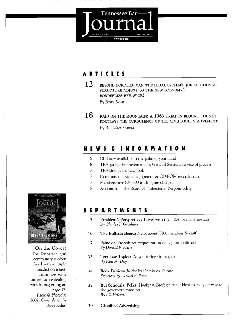 handle is hein.barjournals/tnbarjrnl0038 and id is 1 raw text is:                  a
                 I.


*
*  *' I              *    *


ARTICLES

12      BEYOND BORDERS: CAN THE LEGAL SYSTEM'S JURISDICTIONAL
        STRUCTURE ADJUST TO THE NEW ECONOMY'S
        BORDERLESS BEHAVIOR?
        By Barry Kolar


 18     RAID ON THE MOUNTAIN: A 1963 TRIAL IN BLOUNT COUNTY
        PORTRAYS THE TURBULENCE OF THE CIVIL RIGHTS MOVEMENT
        By R. Culver Schmid



NEW       S   &   INFORMATION

   6    CLE now available in the palm of your hand
   6    TBA pushes improvements in General Sessions service of process
   7    TBALink gets a new look
   7    Court amends video equipment & CD-ROM recorder rule
   7    Members save $20,000 in shipping charges
   8    Actions from the Board of Professional Responsibility


  On the Cover:
  The Tennessee legal
  community is often
  faced with multiple
  jurisdiction issues.
    Learn how some
attorneys are dealing
with it, beginning on
          page 12.
   Photo © Photodisc
2002. Cover design by
        Barry Kolar.


DEPARTMENTS

   3    President's Perspective: Travel with the TBA for many rewards
        By Charles J. Gearhiser

  10    The Bulletin Board: News about TBA members & staff

  17    Paine on Procedure: Sequestration of experts abolished
        By Donald F. Paine

  33    Tort Law Topics: Do you believe in magic?
        By John A. Day

  34    Book Review: Justice by Dominick Dunne
        Reviewed by Donald F. Paine

  37    But Seriously, Folks! Hooker v. Bredesen et al.: How to sue your way to
        the governor's mansion
        By Bill Haltom


39    Classified Advertising


