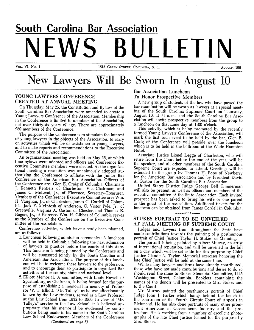 handle is hein.barjournals/tscb0006 and id is 1 raw text is: South Carolina Bar Association

NEWS

BULLETIN

VOL. VI, No. 1                  1515 GREEN STREET, COLUMBIA, S. C.              AUGUST, 196.
New Lawyers Will Be Sworn In August 10

YOUNG LAWYERS CONFERENCE
CREATED AT ANNUAL MEETING.
On Thursday, May  25, the Constitution and Bylaws of the
South Carolina Bar Association were amended to create a
Young Lawyers Conference of the Association. Membership
in the Conference is limited to members of the Association,
not over thirty-six years cf age. There are approximately
250 members of the Cooiterence.
The purpose of the Conference is to stimulate the interest
of young lawyers in the objects of the Association, to carry
on activities which will be of assistance to young lawyers,
and to make reports and recommendations to the Executive
Committee of the Association.
An organizational meeting was held on May 26, at which
time bylaws were adopted and officers and Conference Ex-
ecutive Committee members were elected. At the organiza-
tional meeting a resolution was unanimously adopted au-
thorizing the Conference to affiliate with the Junior Bar
Conference of the American Bar Association. Officers of
the Conference are: Glen E. Craig of Columbia, Chairman;
J. Kenneth Rentiers of Charleston, Vice-Chairman; and
James C. McLeod, Jr., of Florence, Secretary-Treasurer.
Members of the Conference Executive Committee are: Wim.
H. Vaughan, Jr., of Charleston, James C. Cordell of Colum-
bia, Jack F. McIntosh of Anderson, C. Victor Pyle, Jr., of
Greenville, Virginia A. Gaston of Chester, and Thomas E.
Rogers, Jr., of Florence. Wm. H. Gibbes of Columbia serves
as the Member of the Conference on the Executive Com-
mittee of the Association.
Conference activities, which have already been planned,
are as follows:
1. Luncheon following admission ceremonies: A luncheon
will be held in Columbia following the next admission
of lawyers to practice before the courts of this state.
This luncheon is being planned by the Conference and
will be sponsored jointly by the South Carolina and
American Bar Associations. The purpose of this hnch-
eon will be to welcome these lawyers to the profession,
and to encourage them to participate in organized Bar
activities at the county, state and national level.
2. Elliott Memorial: A committee, with Louis Howell of
Spartanburg as Chairmm.n, is being formed for the pur-
pose of establishing a memorial in memory of Profes-
sor W. T. Elliott. Mr. Talley, as he was affectionately
known by tile Law students, served as a Law Professor
at the Law School from 19:32 to 1960. In view of Mr.
Talley's service to the Law School, it is believed ap-
propriate that his memorial be evidenced by contri-
butions being made in his name to the South Carolina
Law School Endowment. NMembers of the Conference
(Continued on page 5)

Bar Association Luncheon
To Honor Prospective Members
A new group of students of the law who have passed the
bar examination will be sworn as lawyers at a special meet-
ing of the South Carolina Supreme Court on Thursday,
August 10, at . 1 a. in., and the South Carolina Bar Asso-
ciation will invite prospective members from the group to
a luncheon on that same day at 1:00 o'clock.
This activity, which is being promoted by the recently
formed Young Lawyers Conference of the Association, will
mark the first such event to be held by the bar. Glen E.
Craig of the Conference will preside over the luncheon
which is to be held in the ballroom of the Wade Hampton
Hotel.
Associate Justice Lionel Legge of Charleston, who will
retire from the Court before the end of the year, will be
the speaker, and all other members of the South Carolina
Supreme Court are expected to attend. Greetings will be
extended to the group by Thomas H. Pope of Newberry
for the American Bar Association and by President David
A. Gaston for the South Carolina Bar Association.
United States District Judge George Bell Timmerman
will also be present, as well as officers and members of the
executive committee of the State Association. Each invited
prospect has been asked to bring his wife or one parent
as the guest of the Association. Additional tickets for the
luncheon can be obtained from James Cordell in Columbia.
..... SCBA  ....
STUKES PORTRAIT TO BE UNVEILED
AT FALL MEETING OF SUPREME COURT
Judges and !-',yers from throughout the State have
made contributions towards the painting of a posthumous
portrait of Chief Justice Taylor H. Stukes, of Manning.
The portrait is being painted by Albert Murray, an artist
of international reputation, and will be unveiled in the fall
on a dav which will be set aside for this purpose by Chief
Justice Claude A. Taylor. Memorial exercises honoring the
late Chief Justice will be held at the same time.
While many lawyers and firms have already contributed,
those who have not made contributions and desire to do so
should send the same to Stukes Memorial Committee, 1225
Washington Street, Columbia. Booklets containing the
names of the donors will be presented to Mrs. Stukes and
to the Court.
Mr. Murray painted the posthumous portrait of Chief
Judge John J. Parker which hangs behind the bench in
the courtroom of the Fourth Circuit Court of Appeals in
Richmond. He has also clone portraits of many other prom-
inent Americans in Government, industry and the pro-
fessions. He is working from a number of excellent photo-
graphs of the late Chief Justice loaned for the purpose by
Mrs. Stukes.


