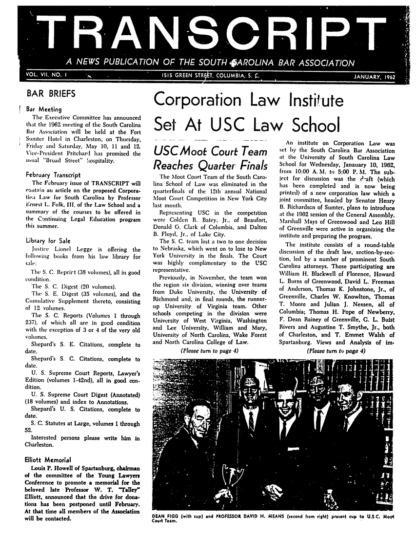 handle is hein.barjournals/tscb0007 and id is 1 raw text is: A NEW PULCTO OFTH SU1 AOIABR SOITO

BAR BRIEFS
Bar Meeting
The Executive Committee has announced
that the 1962 meeting of the South Carolina
Bar Association will be held at the Fort
Sumter hlotel in Charleston. on Thursday,
Friday and Saturday, May 10, 11 and 12.
Vice-President Pritchar'I has promised the
usual Broad Street hiospitality.
February Transcript
The February issue of TRANSCRIPT will
astain ast article on the proposed Corpora.
tioa Law for South Carolina by Professor
Ernest L. Folk, II, of the Law School and a
summary of the courses to be offered in
the C.ntinuing Legal Education program
this summer.
Library for Sale
Justice Lionel Legge is offering the
following hooks from his law library for
sal :
The S. C. Reprirt (38 volsmes), all in good
condition.
The S. C. Digest (20 volumes).
The S. E. Digest (35 volumes), and the
Cusnulative Supplement thereto, consisting
of 12 volumes.
The S. C. Reports (Volumes I through
237), of which all are in good condition
with the exception of 3 or 4 of the very old
volumes.
Shepard's S. E. Citations, complete to
date.
Shepard's S. C. Citations, complete to
date.
U. S. Supreme Court Reports, Lawyer's
Edition (volumes 1-42nd), all in good con-
dition.
U. S. Supreme Court Digest (Annotated)
(18 volumes) and index to Annotations.
Shepard's U. S. Citations, complete to
date.
S. C. Statutes at Large, volumes 1 through
52.
Interested persons please write him in
Charleston.
Elliott Memorial
Louis P. Howell of Spartanburg, chairman
of the committee of the Young Lawyers
Conference to promote a memorial for the
beloved late Professor W. T. Taley
Elliott, announced that the drive for dona-
tions has been postponed until February.
At that time all members of the Association
will be contacted.

Corporation Law Instifute
Set At USC Law School

USC Moot Court Team
Reaches Quarter Finals
The Moot Court Team of the South Caro-
lina School of Law was eliminated in the
quarterfinals of the 12th annual National
Moot Court Competition in New York City
last month.
Representing USC in the competition
were Colden R. Batey. Jr., of Beaufort,
Donald G. Clark of Columbia, and Dalton
B. Floyd, Jr., of Lake City.
The S. C. team lost a two to one decision
to Nebraskz. which went on to lose to New
York University in the finals. The Court
was highly complimentary to the USC
representative.
Previously, in November, the team won
the region six division, winning over teams
from Duke University, the University of
Richmond and, in final rounds, the runner-
up University of Virginia team. Other
schools competing in the division were
University of West Virginia, Washington
and Lee University, William and Mary,
University of North Carolina, Wake Forest
and North Carolina College of Law.
(Please turn to page 4)

An institute on Corporation Law was
set by the South Carolina Bar Association
at the University of South Carolina Law
School for Wednesday, Janauary 10, 1962,
from 10:00 A. M. to 5:00 P. M. The sub-
ject for discussion was the 0-aft (which
has been completed and is now being
printed) of a new corporation law which a
joint committee, headed by Senator Henry
B. Richardson of Sumter, plans to introduce
at the 1962 session of the General Assembly.
Marshall Mays of Greenwood and Leo Hill
of Greenville were active in organizing the
institute and preparing the program.
The institute consists of a round-table
discussion of the draft law, section-by-sec-
tion, led by a number of prominent South
Carolina attorneys. Those participating are
William H. Blackwell of Florence, Howard
L. Burns of Greenwood, David L. Freeman
of Anderson, Thomas K. Johnstone, Jr., of
Greenville, Charles W. Knowlton, Thomas
T. Moore and Julian J. Nexsen, all of
Columbia; Thomas H. Pope of Newberry,
F. Dean Rainey of Greenville, C. L. Buist
Rivers and Augustine T. Smythe, Jr., both
of Charleston, and T. Emmet Walsh of
Spartanburg. Views and Analysis of lm.
(Please turn to page 4)

DEAN FIGG (with cup) and PROFESSOR DAVID H. MEANS (second From right) petnt cup to U.S.C. Moot
Court Team.


