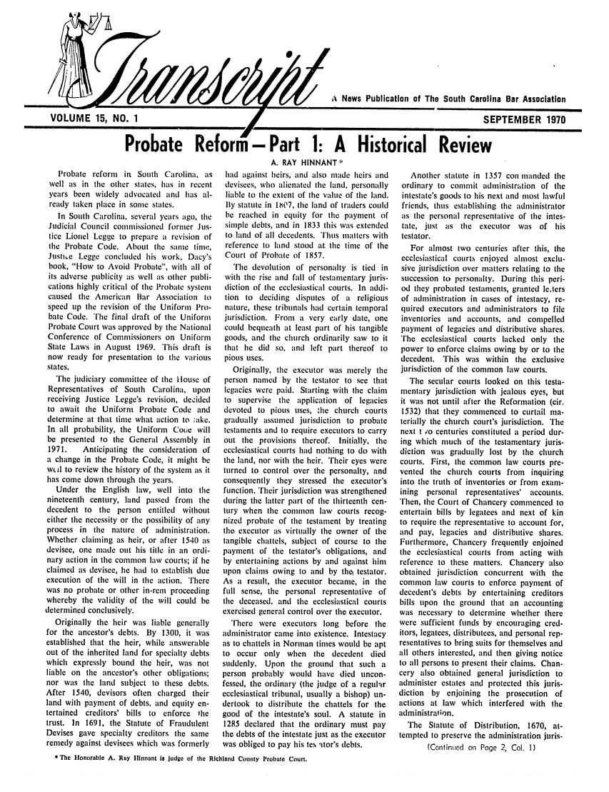 handle is hein.barjournals/tscb0015 and id is 1 raw text is: VOLUME 15, NO. 1

A News Publication of The South Carolina Bar Association
SEPTEMBER 1970

Probate Reform - Part 1: A      Historical Review
A. RAY HINNANT*

Probate reform  in South Carolina, as
well as in the other states, has in recent
years been widely advocated and has al-
ready taken place in some states.
In South Carolina, several years ago, tile
Judicial Council commissioned former Jus-
tice Lionel Legge to prepare a revision of
the Probate Code. About the same tine,
Justie Legge concluded his work, Dacy's
book, How to Avoid Probate, with all of
its adverse publicity as well as other publi-
cations highly critical of the Probate system
caused the American Bar Association to
speed tip the revision of the Uniform Pro-
bate Code. The final draft of the Uniform
Probate Court was approved by the National
Conference of Commissioners on Uniform
State Laws in August 1969. This draft is
now ready for presentation to the various
states.
The judiciary committee of the House of
Representatives of South Carolina, upon
receiving Justice Legge's revision, decided
to await the Uniform Probate Code and
determine at that time what action to :ake.
In all probability, the Uniform Coue will
be presented to the General Assembly in
1971.   Anticipating the consideration of
a change in the Probate Code, it might be
wtd to review the history of the system as it
has come down through the years.
Under the English law, well into the
nineteenth century, land passed from the
decedent to the person entitled without
either the necessity or the possibility of any
process in the nature of administration.
Whether claiming as heir, or after 1540 as
devisee, one made out his title in an ordi-
nary action in the common law courts; if lie
claimed as devisee, he had to establish due
execution of the will in the action. There
was no probate or other in-rei proceeding
whereby the validity of the will could be
determined conclusively.
Originally the heir was liable generally
for the ancestor's debts. By 1300, it was
established that the heir, while answerable
out of the inherited land for specialty debts
which expressly bound the heir, was not
liable on the ancestor's other obligations;
nor was the land subject to these debts.
After 1540, devisors often charged their
land with payment of debts, and equity en-
tertained creditors' bills to enforce the
trust. In 1691, the Statute of Fraudulent
Devises gave specialty creditors the same
remedy against devisees which was formerly

had against heirs, and also made heirs and
devisees, who alienated the land, personally
liable to the extent of the value of the land.
By statute in lhV7, the land of traders could
be reached in equity for the payment of
simple debts, and in 1833 this was extended
to land of all decedents. Thus matters with
reference to land stood at the time of the
Court of Probate of 1857.
The devolution of personalty is tied in
with the rise and fall of testamentary juris-
diction of the ecclesiastical courts. In addi-
tion to deciding disputes of a religious
nature, these tribunals had certain temporal
jurisdiction. From  a very early date, one
could bequeath at least part of his tangible
goods, and the church ordinarily saw to it
that lie did so, and left part thereof to
pious uses.
Originally, the executor was merely the
person named by the testator to see that
legacies were paid. Starting with the claim
to supervise the application of legacies
devoted to pious uses, :he church courts
gradually assumed jurisdiction to probate
testaments and to require executors to carry
out the provisions thereof. Initially, the
ecclesiastical courts had nothing to do with
the land, nor with the heir. Their eyes were
turned to control over the personalty, and
consequently they stressed the executor's
function. Their jurisdiction was strengthened
during the latter part of the thirteenth cen-
tury when the common law courts recog-
nized probate of the testament by treating
the executor as virtually the owner of the
tangible chattels, subject of course to the
payment of the testator's obligations, and
by entertaining actions by and against him
upon claims owing to and by the, testator.
As a result, the executor became, in the
full sense, the personal representative of
the deceased, and the ecclesiastical courts
exercised general control over the executor.
There were executors long before the
administrator came into existence. Intestacy
as to chattels in Norman times would be apt
to occur only when the decedent died
suddenly. Upon the ground that such a
person probably would have died uncon-
fessed, the ordinary (the judge of a regular
ecclesiastical tribunal, usually a bishop) un-
dertook to distribute the chattels for the
good of the intestate's sotil. A statute in
1285 declared that the ordinary must pay
the debts of the intestate just as the executor
was obliged to pay his tes ator's debts.

Another statute in 1357 con manded the
ordinary to commit administration of the
intestate's goods to his next and most lawful
friends, thus establishing the administrator
as the personal representative of the intes-
tate, just as the executor was of his
testator.
For almost two centuries after this, the
ecclesiastical courts enjoyed almost exclu-
sive jurisdiction over matters relating to the
succession to personalty. During this peri-
od they probated testaments, granted le.ters
of administration in cases of intestacy, re-
quired executors and administrators to file
inventories and accounts, and compelled
payment of legacies and distributive shares.
The ecclesiastical courts lacked only the
power to enforce claims owing by or to the
decedent. This was within the exclusive
jurisdiction of the common law courts.
The secular courts looked on this testa-
mentary jurisdiction with jealous eyes, but
it was not until after the Reformation (cir.
1532) that they commenced to curtail ma-
terially the church court's jurisdiction. The
next t ,o centuries constituted a period dur-
ing which much of the testamentary juris-
diction was gradually lost by the church
courts. First, the common law courts pre-
vented the church courts from inquiring
into the truth of inventories or from exam-
ining  personal representatives' accounts.
Then, the Court of Chancery commenced to
entertain bills by legatees and next of kin
to require the representative to account for,
and pay, legacies and distributive shares.
Furthermore, Chancery frequently enjoined
the ecclesiastical courts from acting with
reference to these matters. Chancery also
obtained jurisdiction concurrent with the
common law courts to enforce payment of
decedent's debts by entertaining creditors
bills upon the ground that an accounting
was necessary to determine whether there
were sufficient funds by encouraging cred-
itors, legatees, distributees, and personal rep-
resentatives to bring suits for themselves and
all others interested, and then giving notice
to all persons to present their claims. Chan-
cery also obtained general jurisdiction to
administer estates and protected this juris-
diction by enjoining the prosecution of
actions at law which interfered with the
administration.
The Statute of Distribution, 1670, at-
tempted to preserve the administration juris-
(Continued on Page 2, Col. 1)

* The tonorable A. Ray ltlnnant is judge of the Richland County Probate Court.


