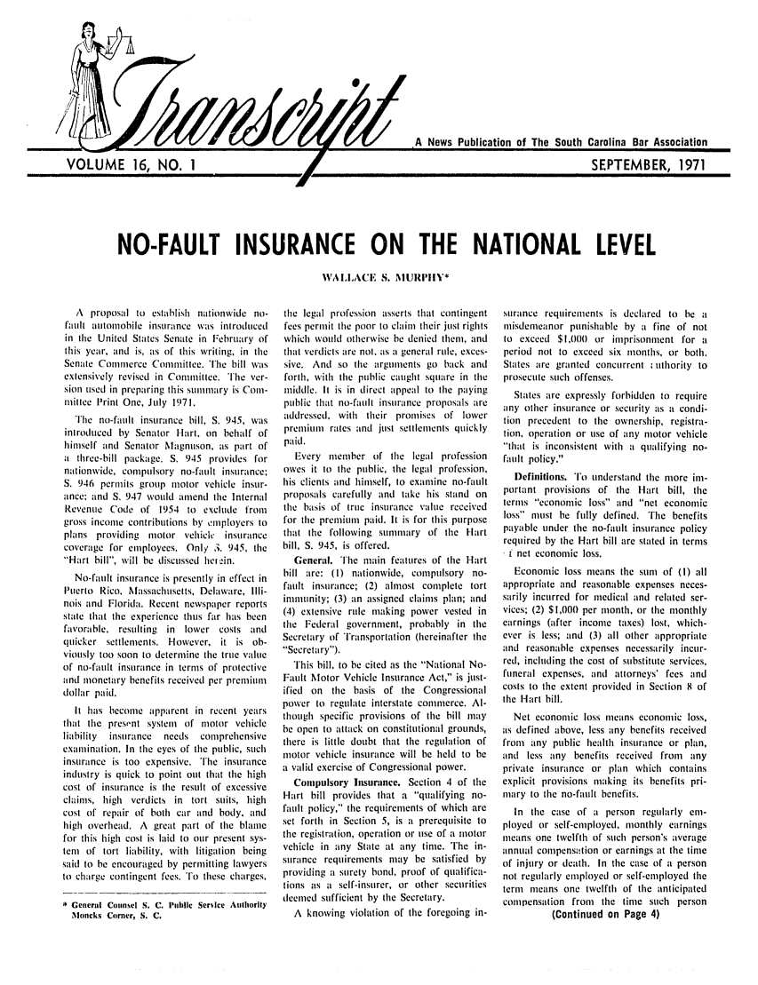 handle is hein.barjournals/tscb0016 and id is 1 raw text is: NO-FAULT INSURANCE ON THE NATIONAL LEVEL
WAILLACE, S. NIURIPIIY*

A proposal to establish nationwide no-
fatlt autonlobile insurance was inlroduced
in tile United States Senate in February of
this year, and is, as of this writing, in the
Senate Commerce Committee. The bill was
extensively revised in Conmittee. The ver-
sion used in preparing this summary is Com-
millee Print One, July 1971.
The no-fault instlirance bill, S. 945, was
inlroduced by Senator Hart, on behalf of
himself and Senator Magnuson, as part of
a three-bill package. S. 945 provides for
nationwide, compulsory no-fault insurance;
S. 946 permils group motor vehicle insur-
ance; and S. 947 would amend the Internal
Revenue Code of 1954 to exclude from
gross income contributions by employers to
plans providing motor vehicle insurance
coverage for employees. Only 3. 945, the
'Hart bill, will be discussed helr in.
No-fault insurance is presently in effect in
Puerto Rico, Massachusetts, Delaware, Illi-
nois and Florida. Recent newspaper reports
state that the experience thus far has been
favorable, restulting in lower costs and
quicker settlements. However, it is ob-
viously too soon to determine the true value
of no-fault insurance in terms of protective
and monetary benefits received per premium
dollar paid.
It has become apparent in recent years
that tile present system of motor vehicle
liability  insurance  needs  comprehensive
examination. In the eyes of the public, such
insurance is too expensive. The insurance
industry is quick to point out that the high
cost of insurance is the result of excessive
claims, high verdicts in tort suits, high
cost of repair of both car and body. and
high overhead. A great part of the blame
for this high cost is laid to our present sys-
tem of tort liability, with litigation being
said to be encouraged by permitting lawyers
to charge contingent fees. Fo these charges,
G General Counsel S. C. t'ithltc Serstce Authority
Moncks Corner, S. C.

the legal profession asserts that contingent
fees permit the poor to claim their just rights
which would otherwise be denied them, and
that verdicts are not. as a general rule, exces-
sive. And so the arguments go back and
forth, with the public cauight square in the
middle. It is in direct appeal to the paying
public that no-faull insurance proposals are
addressed, with their promises of lower
prenlium rates and just settlements quickly
paid.
Every member of the legal profession
owes it to the public, the legal profession,
his clients and himself, to examine no-fault
proposals carefully and take his stand on
the basis of truc insurance value received
for the premium paid. It is for this purpose
that the following summary of the Hart
bill, S. 945, is offered.
General. The main features of the I-art
bill are: (t) nationwide, compulsory no-
fault insurance; (2) almost complete tort
immunity; (3) an assigned claims plan; and
(4) extensive rule making power vested in
the Federal government, probably in the
Secretary of Transportation (hereinafter the
Secretary).
This bill, to be cited as the National No-
Fault Motor Vehicle Insurance Act, is just-
ified on the basis of the Congressional
power to regulate interstate commerce. Al-
though specific provisions of the bill may
be open to attack on constitutional grounds,
there is little doubt that the regulation of
motor vehicle insurance will be held to be
a valid exercise of Congressional power.
Compulsory Insurance. Section 4 of the
Hart bill provides that a qualifying no-
fault policy, the requirements of which are
set forth in Section 5, is a prerequisite to
the registration, operation or use of a motor
vehicle in any State at any time. The in-
surance requirements may be satisfied by
providing a surety bond, proof of qualifica-
lions as a self-insurer, or other securities
deemed sufficient by the Secretary.
A knowing violation of the foregoing in-

surance requirements is declared to be a
misdemeanor punishable by a fine of not
to exceed $1,000 or imprisonment for a
period not to exceed six months, or both.
States are granted concurrent utliority to
prosecute such offenses.
States are expressly forbidden to require
any other insurance or security as a condi-
tion precedent to the ownership, registra-
tion, operation or use of any motor vehicle
that is inconsistent with a qualifying no-
fault policy.
l)efinitions. To Lunderstand the more im-
portant provisions of tie Hart bill, the
terms economic loss and net economic
loss must be fully defined. 'The benefits
payable under the no-fault insurance policy
required by the Hart bill are stated in terms
i I net econonic loss.
Economic loss means the sum of (I) all
appropriate and reasonable expenses neces-
sarily incurred for medical and related ser-
vices; (2) $1,000 per month, or the monthly
earnings (after income taxes) lost, which-
ever is less; and (3) all other appropriate
and reasonable expenses necessarily incur-
red, including the cost of substitute services,
funeral expenses, and attorneys' fees and
costs to the extent provided in Section 8 of
the Hart bill.
Net economic loss means economic loss,
as defined above, less any benefits received
from any public health insurance or plan,
and less any benefits received from any
private insurance or plan which contains
explicit provisions making its benefits pri-
mary to the no-fault benefits.
In the case of a person regularly emi-
ployed or self-employed, monthly earnings
means one twelfth of such person's average
annual compensation or earnings at the time
of injury or death. In the case of a person
not regularly employed or self-employed the
term ieans one twelfth of the anticipated
compensation from the time such person
(Continued on Page 4)

/


