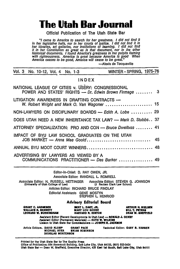 handle is hein.barjournals/ubjfs0004 and id is 1 raw text is: The Utah Bar Journal
Official Publication of The Utah State Bar
I came to America to search for her greatness. I did not find it
In her legislative halls, nor In her courts of justice. I did not lind It In
her ihbraries, art galleries, nor institutions of learning. I did not find
it in her Constitution as great as Is that document, nor in the other
historical documents. I found America's greatness in her pulpits flaming
with righteousness. America is great because America Is good When
America ceases to be good. America will cease to be great.
-Alexis de Tocqueville
Vol. 3  No. 10-12. Vol. 4   No. 1-3                WINTER - SPRING. 1975-76
INDEX
NATIONAL LEAGUE OF CITIES v. IJS RY: CONGRESSIONAL
POWER AND STATES' RIGHTS -         Dr. Edwin Brown Firmage ........      3
LITIGATION AWARENESS IN DRAFTING CONTRACTS -
W. Robert Wright and Mark 0. Van Wagoner ...................... 15
NON-LAWYERS ON DISCIPLINARY BOARDS -             Edith A. Lobe .......... 29
DOES UTAH NEED A NEW        INHERITANCE TAX LAW? -        Mark D. Stubbs.. 37
ATTORNEY SPECIALIZATION: PRO AND CON -            Bruce Divelbiss ........ 41
IMPACT OF BYU LAW SCHOOL GRADUATES ON THE UTAH
JOB MARKET -      Anna Mae Goold ..............................         45
ANNUAL BYU MOOT COURT WINNERS ............................... 48
ADVERTISING BY LAWYERS AS VIEWED BY A
COMMUNICATIONS       PRACTITIONER -     Des Barker ................ 49
Editor-In-Chief: D. RAY OWEN, JR.
Associate Editor RANDALL L ROMRELL
Associate Editor: H. RUSSELL HETI'NGER  Associate Editor STEVEN G. JOHNSON
(Univarstty of Utah College of Law)   (J Reuben Clark Law School)
Articles Editor: RICHARD BRUCE FINDLAY
Editorial Assistants GENE MOSTYN
STEPHEN L HENRIOD
Advisory Editorial Board
GRANT C. AADNISEN           ERT L DART, JR.            ARTHUR H. NII.SEN
WA.LACE R. BENNETT         MARY LOU GODBE              lIL. . PT11
LEONARD W. BURNINOHAM       HARVARD R. HINTON          DEAN W. iIwEELD
Asafaant Editor (Recent Denslopments; In Utah Lav) - RONALD J. OCIW
Aalstant Editor (Pormament Materials) - RUTH W. WlLINS
ULaeon to Utah Stato Bar Commrnbaonem - JOSPH  JACKSON
Article Edlitora. DAVID KLOMP  GRANT PACE  Technical Editor: GARY 9. HANSEN
MICHAEL HYER  BRIAN ROBINSON
DOUGLAS MORTENSON
Printed for the Utah Slate Bar by The Quality Pre
Office of Publilcaton: 554 Kennecolt Building. Sat Lake City, Utah 84'33, (801) 3223424
Utah Stals Bar - Dean W. Sheffield, Executive Director, 425 East 1st South, Salt Lake Cfty, Utah 84111


