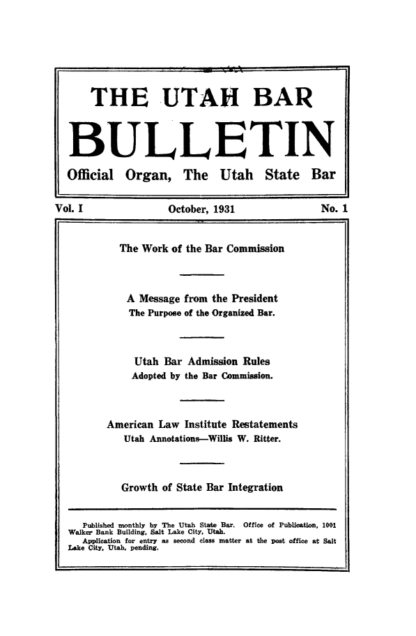 handle is hein.barjournals/utbabult0001 and id is 1 raw text is: THE UTAH BAR
BULLETIN
Official Organ, The Utah State Bar
Vol. I                October, 1931                  No. 1
The Work of the Bar Commission
A Message from the President
The Purpose of the Organized Bar.
Utah Bar Admission Rules
Adopted by the Bar Commission.
American Law Institute Restatements
Utah Annotations-Willis W. Ritter.
Growth of State Bar Integration
Published monthly by The Utah State Bar. Office of Publication, 1001
Walker Bank Building. Salt Lake City. Utah.
Application for entry as second class matter at the post office at Salt
Lake City, Utah, pending.



