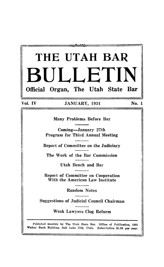 handle is hein.barjournals/utbabult0004 and id is 1 raw text is: THE UTAH BAR
BULLETIN
Official   Organ, The        Utah     State    Bar
Vol. IV             JANUARY, 1934                 No. 1
Many Problems Before Bar
Coming-January 27th
Program for Third Annual Meeting
Report of Committee on the Judiciary
The Work of the Bar Commission
Utah Bench and Bar
Report of Committee on Cooperation
With the American Law Institute
Random Notes
Suggestions of Judicial Council Chairman
Weak Lawyers Clog Reform
Published monthly by The Utah State Bar. Office of Publication, 1001
Walker Bank Building, Salt Lake City, Utah. Subscription $1.00 per year.


