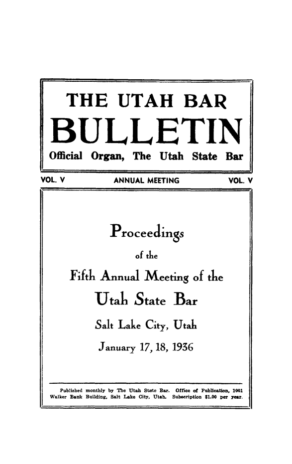 handle is hein.barjournals/utbabult0005 and id is 1 raw text is: THE UTAH BAR
BULLETIN
Official Organ, The Utah State Bar
VOL. V      ANNUAL MEETING      VOL. V
Proceedings
of tle
Fifth Annual Meeting of the
Utah State Bar
Salt Lake City, Utah
January 17, 18, 1936

Published monthly by The Utah State Bar. Office of Publication, 1001
Walker Bank Building, Salt Lake City, Utah. Subscription $1.00 Der year.


