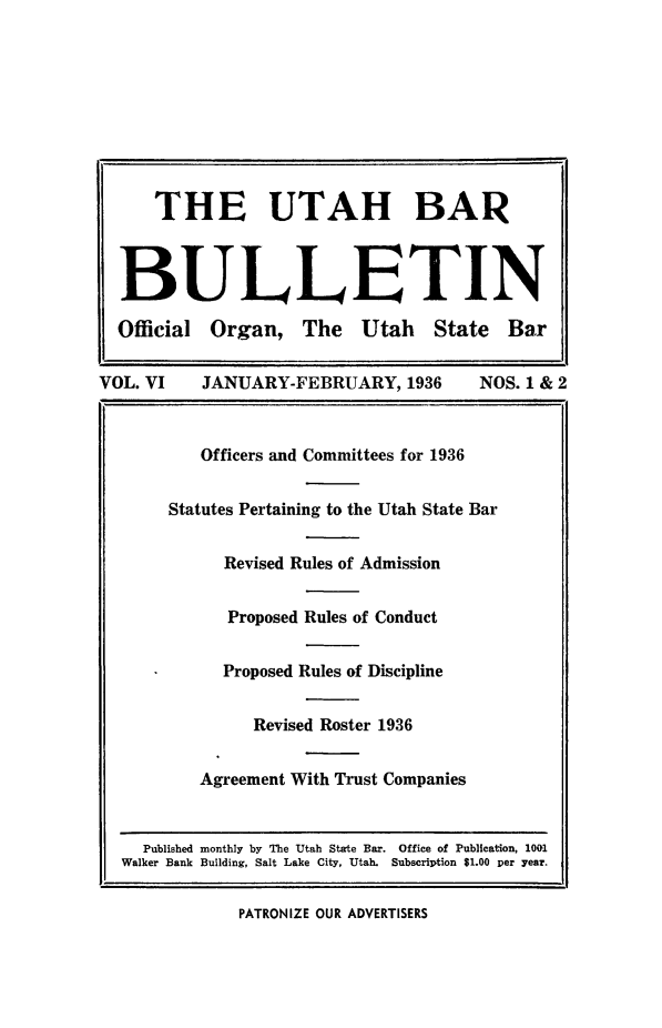 handle is hein.barjournals/utbabult0006 and id is 1 raw text is: THE UTAH BAR
BULLETIN
Official Organ, The Utah State Bar
VOL. VI      JANUARY-FEBRUARY, 1936           NOS. 1 & 2
Officers and Committees for 1936
Statutes Pertaining to the Utah State Bar
Revised Rules of Admission
Proposed Rules of Conduct
Proposed Rules of Discipline
Revised Roster 1936
Agreement With Trust Companies
Published monthly by The Utah State Bar. Office of Publication, 1001
Walker Bank Building, Salt Lake City, Utah. Subscription $1.00 per year.

PATRONIZE OUR ADVERTISERS


