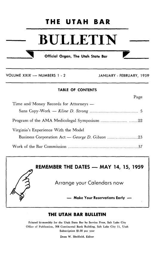 handle is hein.barjournals/utbabult0029 and id is 1 raw text is: THE UTAH BAR

BULLETIN

__      'Official Organ, The Utah State Bar

VOLUME XXIX - NUMBERS 1 - 2

JANUARY - FEBRUARY, 1959

TABLE OF CONTENTS
Page
Time and'Money Records for Attorneys -
Sans Copy-Work - Kline D. Strong -.                 ....... 5
Program of the AMA Medicolegal Symposium -----_.......... .. .... 22
Virginia's Experience With the Model
Business Corporation Act - George D. Gibson       .      3....... 23
Work of the Bar Commission ...............    ...   ...........37
REMEMBER THE DATES - MAY 14, 15, 1959
Arrange your Calendars now
-  Make Your Reservations Early -

THE UTAH BAR BULLETIN
Printed bi-monthly for the Utah State Bar by Service Press, Salt Lake City
Office of Publication, 308 Continental Bank Building, Salt Lake City 11, Utah
Subscription $1.00 per year
Dean W. Sheffield, Editor


