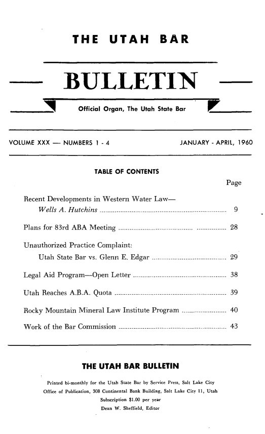 handle is hein.barjournals/utbabult0030 and id is 1 raw text is: THE UTAH BAR
BULLETIN
_ _       Official Organ, The Utah State Bar
VOLUME XXX -    NUMBERS I - 4                    JANUARY - APRIL, 1960
TABLE OF CONTENTS
Page
Recent Developments in Western Water Law-
W ells A. Hutchins -.                        ...  ...- -----  9
Plans  for  83rd  ABA  M eeting  ----------------- ----------................  28
Unauthorized Practice Complaint:
Utah State Bar vs. Glenn E. Edgar ..... .............. --29
Legal Aid Program-Open Letter -.     . ----.    ........... 38
Utah Reaches A.B.A. Quota ..---------- --........ 39
Rocky Mountain Mineral Law Institute Program .     ........ 40
Work of the Bar Commission .......................... 43
THE UTAH BAR BULLETIN
Printed bi-monthly for the Utah State Bar by Service Press, Salt Lake City
Office of Publication, 308 Continental Bank Building, Salt Lake City 11, Utah
Subscription $1.00 per year
Dean W. Sheffield, Editor


