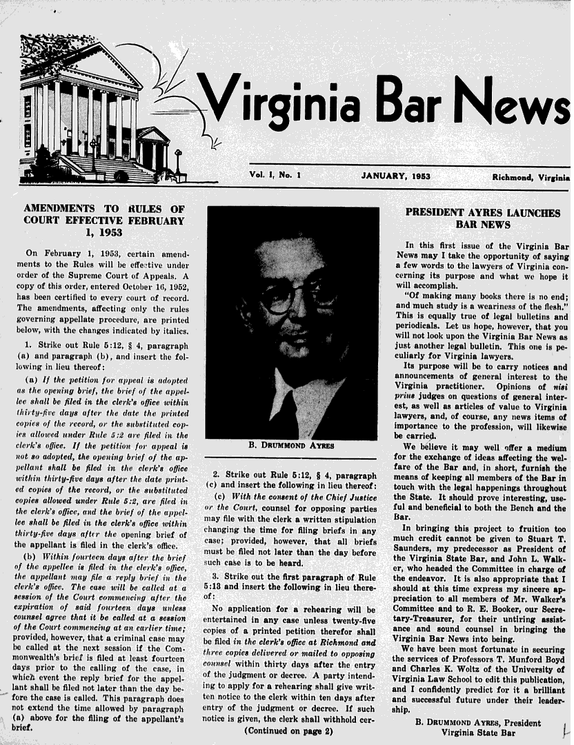 handle is hein.barjournals/valaw0001 and id is 1 raw text is: 










                                S irginia Bar News




                                                      Vol 1, No. 1              JANUARY, 1953                Richmond, Virginia


   AMENDMENTS TO 11ULES OF                                                                PRESIDENT AYRES LAUNCHES
   COURT EFFECTIVE FEBRUARY                                                                          BAR NEWS
                 1, 1953
                                                                                          In this first issue of the Virginia Bar
    On February 1, 1953, certain amend-                                                 News may I take the opportunity of saying
  ments to the Rules will be effe tive under                                           a few words to the lawyers of Virginia con-
  order of the Supreme Court of Appeals. A                                             cerning its purpose and what we hope it
  copy of this order, entered October 16, 1952,                                         will accomplish.
  has been certified to every court of record.                                           Of making many books there is no end;
  Tile amiewnents, affecting only the rule,                                            and much study is a weariness of the flesh.
  governing appellate procedure, are printed                                           This is equally true of legal bulletins and
  gperiodicals. Let us hope, however, that you
  below, with the changes indicated by italics,                                        will not look upon the Virginia Bar News as
    1. Strike out Rule 5:12, § 4, paragraph                                            just another legal bulletin. This one is pe-
  (a) and paragraph (b), and insert the fol-                                           culiarly for Virginia lawyers.
  lowing in lieu thereof:                                                                Its purpose will be to carry notices and
                                                                                       announcements of general interest to the
    (a) If the petiion for appeal is adopted                                           Virginia  practitioner. Opinions of nisi
  as the opening brief, the brief of the appel-                                        prius judges on questions of general inter-
  lee shall bc filed in the clerk's office within                                      est, as well as articles of value to Virginia
  Ihity-fivc days after the date the printed                                           lawyers, and, of course, any news items of
  copies of the record, or the substituted cop-                                        importance to the profession, will likewise
  ics allowed under Rle 5:2 are filed in the                                           be carried.
  clerk's office. If the petition for appeal is       B. DRUMMOND AYRES                  We believe it may well offer a medium
  itot so adopted, the opening brief of the up-                                        for the exchange of ideas affecting the wel-
  pellat shall be filed in thia rlerk's offiee                                         fare of the Bar and, in short, furnish the
  ..     ..   .   .     ..     .. thir v (2. Strike out Rule 5:12, § 4, paragraph      means of keeping all members of the Bar in
  ew copies f the record, or the substituted (c) and insert the following in lieu thereof:  touch with the legal happenings throughout
  Scopies od he Re    ,  re  fsi t     (c) With the consent of the Chief Justice  the State, It should prove interesting, use-
  cda                                          the Court, counsel for opposing parties ful and beneficial to both the Bench and the
the clerk's office, and the brief of the ap~pel- afl  ..       .      .    .    ..     Bar+
            thec~)-4s ffietol tltbref 'i te ppfl- may file with the clerk a written stipulation  Br
lee shall be filed in the clerk~s offic . ithin                                          In-y ewc hecekawite tp to
t...hiry-ie fday fii the  pengi of.. . . .. changing the time for filing briefs in any      bringing this project to fruition too
theappellatyis .fl I. ith   ericg       case; provided, however, that all briefs       much credit cannot be given to Stuart T.
tilt, appellant is filed ill the clerk's office                      .Saunders, my predecessor as President of
   (b   T aht   out en da s afe  t e br f   m ust be filed not later than the day before t V       S t B    , an Joh n   Wa
   (b) Within         +s°u   ct            -ch case is to be heard.                      wheV   ad  the Com, ate iohn ch Walk
 of the appelle isl filed in the clerk's office,                                       er, who beaded the Committee in charge of
 the appellant way file a reply brief in the  3. Strike out the first paragraph of Rule the endeavor. It is also appropriate that I
 clerk's offirc. The case will be called at a  5:13 and insert the following in lieu there-  should at this time express my sincere ap-
 session of the Court commencifg after the  of:                                        preciation to all members of Mr. Walker's
 expiration of said fourteen days unless      No application for a rehearing will be   Committee and to R. E. Booker, our Seere-
 counsel agree that it be called at a session  entertained in any case unless twenty-five  tary-Treasurer, for their untiring assist-
 of the Court commencing at an earlier time; copies of a printed petition therefor shall  ance and sound counsel in bringing the
 provided, however, that a criminal case may be filed in the clerk's office at Richmond and  Virginia Bar News into being.
 be called at the next session if the Com.  tl+'ee copies delivered or mailed to opposng We have been most fortunate in securing
 monwealth's brild is filed at least fourteen comosi within                            the services of Professors T. Munford Boyd
 days prior to the calling of the case, in  o     th int tr days e      r prth i enr   and Charles K. Woltz of the University of
 whieh event the reply brief for the appel- of te   d      o d,      A party intn-     Virginia Law School to edit this publication,
 lant shall be filed not later than the day be-  ing to apply for a rehearing shall give writ-  and I confidently predict for it a brilliant
 fore the case is called. This paragraph does  ten notice to the clerk within ten days after  and successful future under their leader-
 not extend the time allowed by paragraph   entry of the judgment or decree. If such   ship.
 (a) above for the filing of the appellant's notice is given, the clerk shall withhold cer-     B. DRUMMOND AYvms, President       I
 brief.                                              (Continued on page 2)                        Virginia State Bar


