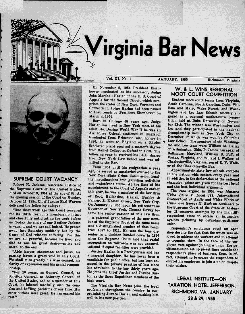 handle is hein.barjournals/valaw0003 and id is 1 raw text is: 










                    *           >Virginia Bar News






                                                  Vol. III1, No. 1           JANUARY, 1955             Richmond, Virginia

                                            On November 9, 1954 President Eisen-      W. &   L. WINS REGIONAL
                                          hower nominated as his successor, Judge   MOOT COURT COMPETITION
                                          AppeMalls f r no the Seo. Cirui  Chich cof Student moot court teams from Virginia,
                                          Johneashl Horno the U. Cirui Court cof-
                                          prises the states of New York, Vermont and  South Carolina, North Carolina, Duke, Wil-
                                       1i Connecticut. Judge Harlan had been named 11am and Mary, Wake Forest, and Wash-
                                          to that bench by President Eisenhower on ington and Lee Law Schools recently en-
                                          March 4, 1954.                          gaged in a regional southeastern compe-
                                                     Bornin  hicao 5  yeas ao, Jdge tition held at Duke University on Novem-
                                          Harlan has lived in New York most of hs  er 13th. The winner was Washington and
                                          adult life. During World War 11 he was an  Lee and they participated in the national
                                          Air Force Colonel stationed in England. championship held in New York City on
                                          Graduated from Princeton with honors in December 17 which was won by Columbia
       r                                  1920, he want to England on a Rho-des ..Law School. The members of the Washing-
                                                    Schlarhipandrecive a  astr'sdegee ton and Lee team were William M. Bailey
                                          Scholarhlip andlreceie at   materd s degre3Te  of Wilmington, Ohio, P. James Kurapk-9, of
                                          fomalloio olee atOxord in 1923, Thgre Baltimore, Maryland, William B. Poff, of
                                          f ollo w Yeark he w re cve d a LL a.dge Vicker, Virginia, and  Willard  1. Walker, of
                                          fm e Yo  r th aw ScoladCaharlottesville, Virginia, son of E. V. Walk-
                                          Fmte   19o the i his. reintinayer       e of the Charlottesville Bar.
                                          Fom 1951ve a unli d esinto a h .a Approximately sixty law schools compete
                                                    ago hesered s usalrle  conse tothe in the nation wide contest every year and
                                         New York State Crime Commission, head-   in addition to the declaration of the national
   SUPREME COURT VACANCY                 lag investigations into gambling activities  champion, prizes are given for the best brief
   Robert H. Jackson, Associate Justice of  and waterfront crime. At the time of his    and the best individual argument.
 the Supreme Court of the United States, appointment to the Court of Appeals earlier The case argued in 1954 was Maestro
 died on October 9, 1954 at the age of 64. At  this year, he was a member of the law firm  Video Store v. Local 123, Intenaional
 the opening session of the Court on Monday  of Root, Ballantine, Harlan, Bushby &      Brotherhood of Audio ad Video Workers'
 October 11, 1954, Chief Justice Earl Warren Palmer 31Nsaatet     e    okCt.      u*     nd George X. R~ock on ceriorari to
 delivered the following eulogy:         On January 1, 1955, upon his retirement as  the Supreme Court of the State of Alabas-
 One short week ago this Court convened Governor of New York, Thomas Dewey be-   ter. It concerns attempts by the plaintiff-
 for its 164th Term, its membership intact  came the senior partner of this law firm.   respondent store to obtain an injunction
 and cheerfully anticipating the work before  A paternal grandfather of the new mem-    against picketing by defendant-petitioner
 us. Today the chair of our Brother Jackson  ber of the Supreme Court of the same name  union.
 is vacant, and we are sad indeed. He ppssed  was a distinguished member of that bench    Respondent's employees voted an open
 away last Saturday suddenly but by the  from 1877 to 1911. He was the lone dia-  shop despite the fact that the union was al-.
 Grace of God without suffering. For this senter in a decision handed down i 1896 lowed to address the workers and to attempt
 we are all grateful, because he lived and  when the Supreme Court held that racial    to organize them. In the face of the em-
 died as was his great desire--active and segreogation on railroads was not unconsti-  ployee vote against joining a union, the pe-
 useful to the end.                      tutional if equal facilities were provided, titloner-union set up picket lines outside the
 Able lawyer, statesman and jurist, his   Justice Harlan is a Presbyterian and has  respondent's place of business, thus, in ef-
 passing leaves a great void in this Court.  a married daughter. He has never been a    feet, attempting to coerce the respondent to
 We shall miss greatly his wise counsel, his  candidate for public office, but has been en-  compel his employees to join a union despite
 clarity of expression and his genial compan-  gaged in the private practice of law since  their wishes.
 ionship. 20his admission to the bar thirty years ago.
 For 20years, as General Counsel, as    He joins the Chief Justice and Justice Bur-
 Scthe r General, as Attorney General of ton as the three Republican members of the        LEGAL INSTITUTE-ON
 teUnited States, and as a zoember of this  high court.
 Court, he labored manfully with the com-  The Virginia Bar News Joins the legal      TAXATION, HOTEL JEFFERSON,
 plex and baffling problems of our time. His  profession throughout the country in eon-    RICHMOND, VA., JANUARY
contributions were great. He has earned his  gratulating Justice Harlan and wishing him
rt.                                    well in his new position.                         ,28 & 29, 195



