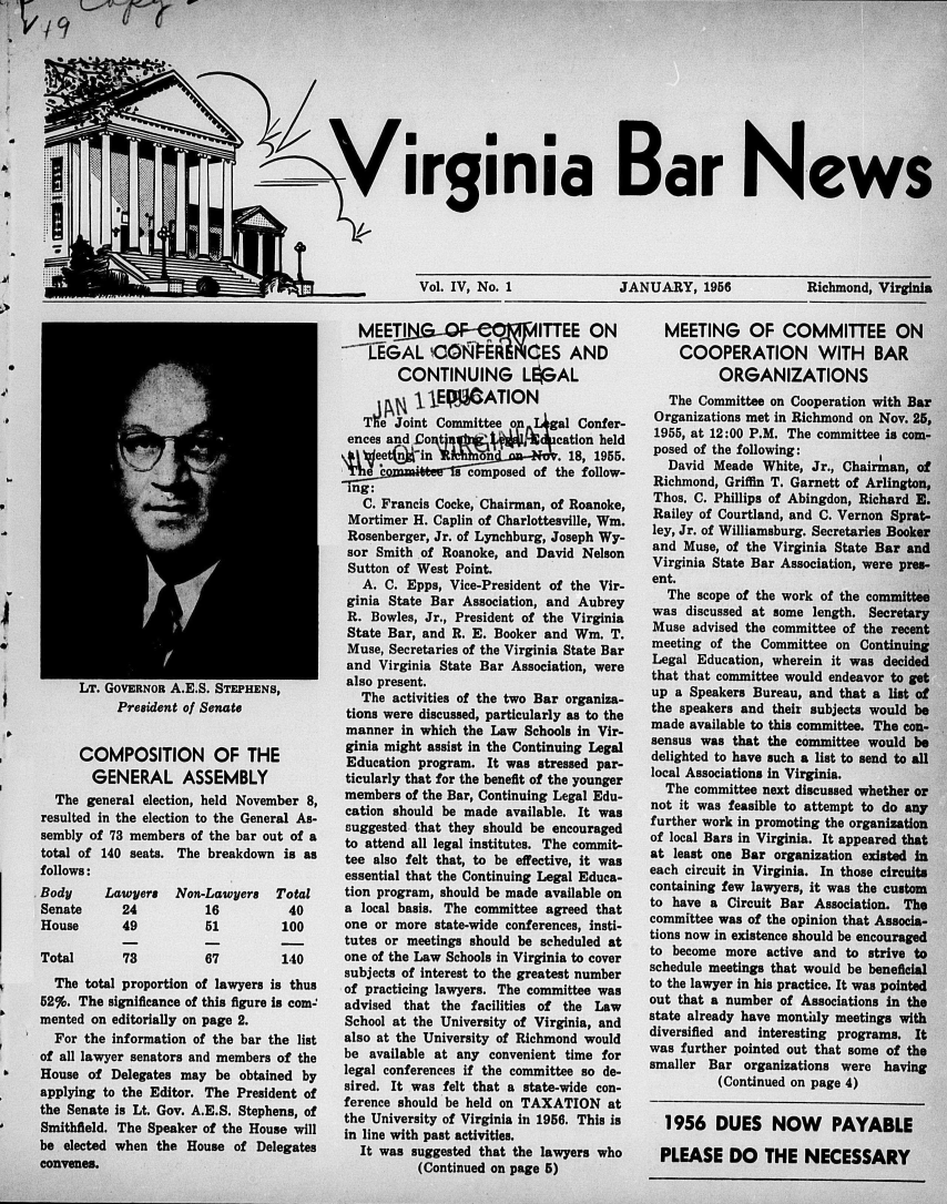 handle is hein.barjournals/valaw0004 and id is 1 raw text is: 










                                    / irginia Bar News


* j ~L


Vol. IV, No. 1


JANUARY, 1956


Richmond, Virginia


LaT. UOVERNOR A.E.b. bTEPHENS,
     President of Senate


     COMPOSITION OF THE
       GENERAL ASSEMBLY
  The general election, held November 8,
resulted in the election to the General As-
sembly of 73 members of the bar out of a
total of 140 seats. The breakdown is as
follows:


Body
Senate
House

Total


Lawyers
  24
  49

  73


Non-Lawyers
    16
    51


Total
  40
  100


67


  The total proportion of lawyers is thus
52%. The significance of this figure Is com-'
mented on editorially on page 2.
  For the information of the bar the list
of all lawyer senators and members of the
House  of Delegates may be  obtained by
applying to the Editor. The President of
the Senate is Lt. Gov. A.E.S. Stephens, of
Smithfield. The Speaker of the House will
be elected when the House  of Delegates
convenes.


  MEETI                    I TTEE ON
  CEGAL CONFER CES AND
       CONTINUING LipAL
           11EPiATION
   The Joint Committee on gal   Confer-
 ences and Bo t'     9   ,W  cation held
 eet   nin          n         . 18, 1955.
 The c    '    s composed of the follow-
 ing:
   C. Francis Cocke, Chairman, of Roanoke,
 Mortimer H. Caplin of Charlottesville, Wm.
 Rosenberger, Jr. of Lynchburg, Joseph Wy-
 sor Smith of Roanoke, and David Nelson
 Sutton of West Point.
   A. C. Epps, Vice-President of the Vir-
ginia State Bar Association, and Aubrey
R.  Bowles, Jr., President of the Virginia
State Bar, and R. E. Booker and Win. T.
Muse, Secretaries of the Virginia State Bar
and  Virginia State Bar Association, were
also present.
  The  activities of the two Bar organiza-
tions were discussed, particularly as to the
manner  in which the Law Schools in Vir-
ginia might assist in the Continuing Legal
Education program.  It was stressed par-
ticularly that for the benefit of the younger
members  of the Bar, Continuing Legal Edu-
cation should be made available. It was
suggested that they should be encouraged
to attend all legal institutes. The commit-
tee also felt that, to be effective, it was
essential that the Continuing Legal Educa-
tion program, should be made available on
a local basis. The committee agreed that
one or more  state-wide conferences, insti-
tutes or meetings should be scheduled at
one of the Law Schools in Virginia to cover
subjects of interest to the greatest number
of practicing lawyers. The committee was
advised that the  facilities of the Law
School at the University of Virginia, and
also at the University of Richmond would
be  available at any convenient time for
legal conferences if the committee so de-
sired. It was felt that a state-wide con-
ference should be held on TAXATION   at
the University of Virginia in 1956. This is
in line with past activities.
  It was suggested that the lawyers who
          (Continued on page 5)


  MEETING OF COMMITTEE ON
    COOPERATION WITH BAR
          ORGANIZATIONS
   The Committee on Cooperation with Bar
 Organizations met in Richmond on Nov. 25,
 1955, at 12:00 P.M. The committee is com-
 posed of the following:
   David Meade  White, Jr., Chairman, of
 Richmond, Griffin T. Garnett of Arlington,
 Thos. C. Phillips of Abingdon, Richard E.
 Railey of Courtland, and C. Vernon Sprat-
 ley, Jr. of Williamsburg. Secretaries Booker
 and Muse, of the Virginia State Bar and
 Virginia State Bar Association, were pres-
 ent.
   The scope of the work of the committee
was  discussed at some length. Secretary
Muse  advised the committee of the recent
meeting of the Committee  on Continuing
Legal  Education, wherein it was decided
that that committee would endeavor to get
up  a Speakers Bureau, and that a list of
the speakers and their subjects would be
made  available to this committee. The con-
sensus was  that the committee would be
delighted to have such a list to send to all
local Associations in Virginia.
  The committee next discussed whether or
not it was feasible to attempt to do any
further work in promoting the organization
of local Bars in Virginia. It appeared that
at least one Bar organization existed in
each circuit in Virginia. In those circuits
containing few lawyers, it was the custom
to have a  Circuit Bar Association. The
committee was of the opinion that Associa-
tions now in existence should be encouraged
to become  more active and to strive to
schedule meetings that would be beneficial
to the lawyer in his practice. It was pointed
out that a number of Associations In the
state already have monthly meetings with
diversified and interesting programs. It
was further pointed out that some of the
smaller Bar  organizations were  having
          (Continued on page 4)

  1956   DUES NOW PAYABLE

  PLEASE   DO   THE   NECESSARY


