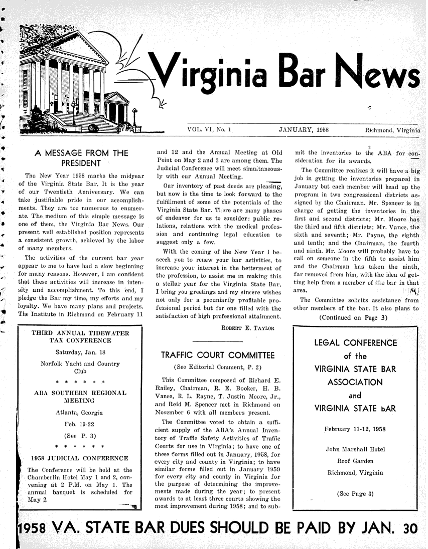 handle is hein.barjournals/valaw0006 and id is 1 raw text is: 











tr? Virginia Bar News


VOL. VI, No. 1


JANUARY,   1958


fchmoad, Virginia


       A   MESSAGE FROM THE
                PRESIDENT

     The New  Year 198  marks the midyear
   of the Virginia State Bar. It is the year
   of our Twentieth  Anniversary. We can
   take justifiable pride in our accomplish-
   ments. They are too munerous to enmner-
   ate. The medium of this simple message is
   one of them, the Virginia Bar News. Our
   present well established position represents
   a consistent growth, achieved by the labor
   of many memelrs.
     The activities of the current bar year
   appear to me to have head a slow beginning
   for many reasons. Ilowever, I am confident
   that these activities will increase in inten-
   sity and accomplishment. To this end, 1
   pledge the Bar my time, my efforts and my
   loyalty. We have manty plans and projects
S  The Institute in Richmond on February 11


       THIRD  ANNUAL TIDEWATER
            TAX  CONFERENCE

              saturday, Jan, 18

         Norfolk Yacht and Country
                   Club


       ABA   SOUTHERN REGIONAL
                MEETING

              Atlanta, Georgia

                Feb. 19-22

                (See  P. 3)
              * *  *  *  *  *

       1958 JUDICIAL  CONFERENCE

     The  Conference will be held at the
     Chamberlin Hotel May 1 and 2, con-
     vening at  2 P.M. on M1ay 1. The
     annual  banquet is scheduled for
     May  2.
           Iq


and  12 and  the Annual Meeting at Old
Poit  on May 2 and 3 are among them, The
Judicial Conference will meet simultaneous-
ly with our Annual Meeting.
   Our inventory of past deeds are pleasing,
 but now is the time to look forward to the
 fulfillment of some of the potentials of the
 Virginia State Bar. T: are are many phases
 of endeavor for us to consider: public re-
 lations, relations with the medical profes-
 sion and continuing legal education to
 suggest only a few.
   With the coming of the New Year I be-
 seech you to renew your bar activities, to
 increase your interest in the betterment of
 the profession, to assist me in making this
 a stellar year for the Virginia State Bar.
 I bring you greetings and my sintere wishes
 not only for a pecuniarily profitable pro-
 fessional period but for one filled with the
 satisfaction of high professional attainment.

                    ROBERT E. TAYLOR



  TRAFFIC COURT COMMITTEE
      (See Editorial Connent, P. 2)

  This Committee composed of Richard E.
Railey, Chairman, R. E.  Booker, H. B.
Vance, R. L. Rayne, T. Justin loore, Jr.,
and Reid M. Spencer met in Richmond on
November  6 with all members present.
  The  Committee voted to obtain a suffi-
cient supply of the ABA's Annual Inven-
tory of Traffic Safety Activities of Traffic
Courts for use in Virginia; to have one of
these forms filled out in January, 1958, for
every city and county in Virginia; to have
similar forms filled out in January 1)59
f or every city and county in Virginia for
the purpose of determining the improve-
ments made  (luring the year; to present.
awards to at least three courts showing the
most improvement during 1958; and to sub-


mit  the inventorie to the ABA for con-
sideration for its awuds.
   The Committee realizes it will have a big
job in gettin the invetories prepared in
January but each member will head up the
progran  in two congressional districts as-
signed by the Chairman. lr. Spencer is in
charge of getting the inventories in the
first and second districts; Mr. Moore has
the third and fifth districts; Mr. Vance, the
sixth and seventh; Mr. Payne, thp eighth
and tenth; and the Chairman, the fourth
and ninth. Mr. Moore will probably have to
call on someone in the fifth to assist him
and  the Chairman has  taken the ninth,
far removed from him, with the idea of get-
ting help from a member of  h bar in that
area.
  The  Conmittee solicits assistance from
other members of the bar. It also plans to
        (Continued on Page 3)


1958 VA. STATE BAR DUES SHOULD BE PAID BY JAN. 30


LEGAL CONFERENCE

         of the

VIRGINIA STATE BAR

    ASSOCIATION

          and

VIRGINIA STATE bAR


   February 11-12, 1958


   John Marshall Hotel

       Roof Garden

    Richmond, Virginia


       (See Page 3)


