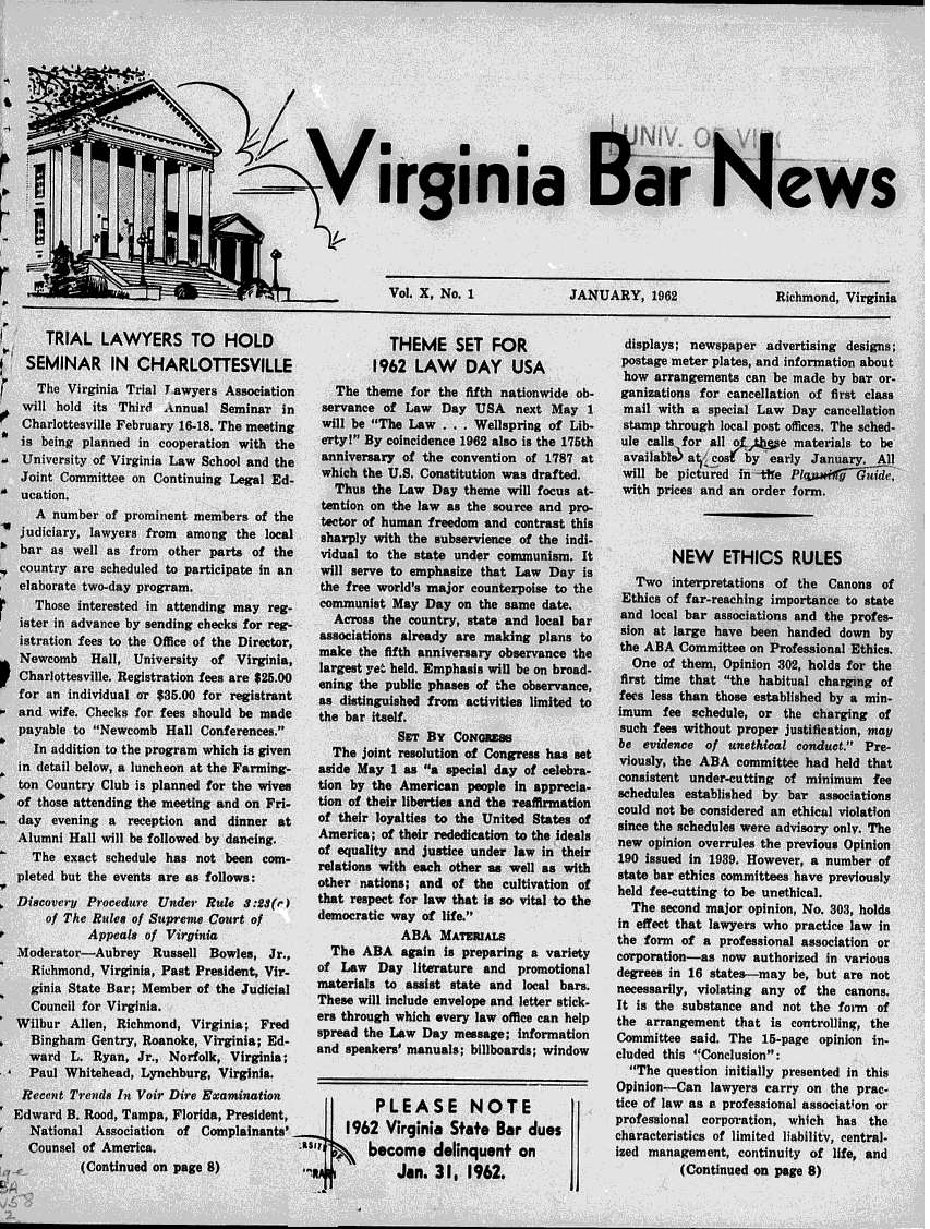 handle is hein.barjournals/valaw0010 and id is 1 raw text is: 











                                         >   Virginia BrNews



               T/
                        r           v                    Vol. X, No. 1              JANUARY, 1962                 Richmond, Virginia


       TRIAL   LAWYERS TO        HOLD                    THEME SET FOR                      displays; newspaper advertising designs;
    SEMINAR IN      CHARLOTTESVILLE                    1962  LAW    DAY    USA             postage meter plates, and information about
                                                                                           how  arrangements can be made  by bar or-
     The  Virginia Trial Lawyers Association     The  theme for the fifth nationwide ob-   ganizations for cancellation of first class
   will hold  its Third Annual  Seminar  in    servance of Law   Day  USA   next May  1    mail  with a special Law Day  cancellation
   Charlottesville February 16-18. The meeting will be The Law  ...  Wellspring of Lib-   stamp  through local post offices. The sched-
   is being planned in cooperation with the    erty! By coincidence 1962 also is the 176th ule calls for all of  e materials to be
   University of Virginia Law School and the   anniversary of the convention of 1787 at    available) at cost by early January.  All
   Joint Committee on Continuing  Legal Ed-    which the U.S. Constitution was drafted.    will be pictured in -ti'e PljAlfy    ide,
   ucation.                                      Thus  the Law Day  theme will focus at-   with prices and an order form.
                                               tention on the law as the source and pro-
     A  number of prominent members  of the    tector of human freedom and contrast this
   judiciary, lawyers from among   the local   sharply with the subservience of the indi-
'  bar as  well as from  other parts of the    vidual to the state under communism.  It            NEW    ETHICS RULES
   country are scheduled to participate in an  will serve to emphasize that Law  Day is
   elaborate two-day program.                  the free world's major counterpoise to the  Ethics of far-reaching importance to stte
     Those interested in attending may reg-    communist  May Day  on the same date.
   ter  in advance by sending cheeks for eg-     Aross  the country, state and local bar   and local bar associations and the profes-
   istration fees to the Office of the Director associations already are making plans to   sion at large have been handed  down  by
                                               make  the fifth anniversary observance the  the ABA  Committee on Professional Ethics.
   Newcomb   Hall,  University of  Virginia,       largest yet held. Emphasis will be on broad-  One of them, Opinion 302, holds for the
   Charlottesville. Registration fees are $25.00 ening the public phases of the observance, first time that the habitual chargig of
   for an individual or $35.00 for registrant  as distinguished from activities limited to fees less than those established by a min-
   and wife. Checks for fees should be made    the bar itself.                             imum  fee  schedule, or the charging  of
   payable to Newcomb  Hall Conferences.                SET  BY CONGRESS                 such fees without proper justification, may
                                                                                           be evidence of  unethical conduct. Pre-
     In addition to the program which is given   The joint resolution of Congress has set  viously, the ABA committ e had  held that
   in detail below, a luncheon at the Farming- aside May 1 as a special day of celebra-   consistent under-cutting of minimum  fee
   ton Country Club is planned for the wives   tion by the American  people in apprecia-   schedules established by ba  associations
   of those attending the meeting and on Fri-  tion of their liberties and the reaffirmation could not be considered an ethical violation
   day evening  a  reception and dinner  at    of their loyalties to the United States of  since the schedules were advisory only. The
   Alumni Hall will be followed by dancing.    America; of their rededication to the ideals new opinion overrules the previous Opinion
     The exact schedule has  not been com-     of equality and justice under law in their  190 issued in 1939. However, a number of
                       ed  the  are as follows:  relations with each other as well as with  state bar ethics committees have previously
                                               eother nations; and of the cultivation of   held fee-cutting to be unethical.
  Discovery  Procedure Under  Rule  3:23()     that respect for law that is so vital to the  The second major opinion, No. 303, holds
       of The Rules of Supreme Court of        democratic way of life.                    in effect that lawyers who practice law in
             Appeals of Virginia                           ABA   MATERIALs                 the form of a professional association or
  Moderator-Aubrey Russell Bowles, Jr.,          The ABA   again is preparing a variety   corporation-as  now  authorized in various
    Richmond,  Virginia, Past President, Vir-  of Law  Day   literature and promotional   degrees in 16 states-may  be, but are not
    ginia State Bar; Member  of the Judicial   materials to assist state and local bars.   necessarily, violating any of the canons.
    Council for Virginia.                      These will include envelope and letter stick- It is the substance and not the form of
  Wilbur  Allen, Richmond,  Virginia; Fred     era through which every law office can help the arrangement  that is controlling, the
    Bingham  Gentry, Roanoke, Virginia; Ed-    spread the Law Day  message; information   Committee  said. The  15-page opinion in-
    ward  L.  Ryan,  R   Norfolk, Virginia;   and  speakers' manuals; billboards; window  cluded this Conclusion:
    Paul Whitehead,  Lynchburg, Virginia.                                                   The  question initially presented in this
                                                                                          Opinion-Cnlwescryo              h    rc
   Recent Trends In Voir Dire Examination                                                        --Can  lawyers carry on  the   r
               Edwrd  . RodTama, lordaPreidetP L E A S E             N  0 T  E            tice of law as a profesional association or
  Edward  B. Rood, Tampa, Florida, President,                                             professional corporation, which  has the
    National  Association of  Complainants'        1962  Virginia State  Bar dUeS         characteristics of limited liability, central-
    Counsel of America,                               become delinquent on                ized management,  continuity of life, and
            (Continued on page 8)                          Jan. 3    1962.                          (Continued on page 8)
                                                                                    I.


