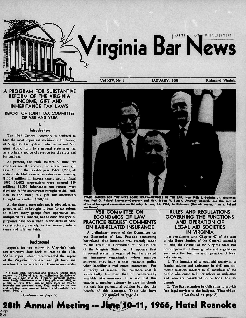 handle is hein.barjournals/valaw0014 and id is 1 raw text is: 












>Virginia Bar News


Vol. XIV, No. I


JANUARY, 1966


Richmond, Virginia


  A  PROGRAM FOR SUBSTANTIVE
     REFORM OF THE VIRGINIA
          INCOME, GIFT AND
      INHERITANCE TAX LAWS
   REPORT   OF  JOINT   TAX   COMMITTEE
            OF   VSB  AND   VSBA
                      I.
                 Introduction
    The  1966 General Assembly is destined to
  face the most important decision in the history
  of Virginia's tax system: whether or not Vir-
  ginia should turn to a general state sales tax
  as a primary source of revenue for the state and
  its lucalities.
    At  present, the basic sources of state tax
  revenues are the income. inheritance and gift
  taxes.* For the taxable year 1963, 1,278,868
  individuals filed income tax returns representing
  $113.4 million in income taxes; and in fiscal
  1965, 16,602 corporations were assessed $40
  million; 11,350 inheritance tax returns were
  filed and 5,936 assessments brought in $6.1 mil-
  lion to the state-; 927 gift tax assessments
  brought in another $350,585.                  STATE LEADERS FOR THE NEXT FOUR YEAES-MENES   OF THE BAR. Hon. Mills E. Godwin, Jr., Governor,
             brouht i anoher  350,85.Non. Fred 0. Pollard, Uoutonant-Governor, and Hon. Robert   Y. Button, Attorney General, took the oath of
    At the time a state sales tax is adopted, great  office at inaugural ceremonies on Saturday, Jaruar 15, 1965, in Richmond (Godwin center, 1. to r. Pollard
  pressures will be brought to bear for tax reform  and Button).
  to relieve many groups from oppressive ard           VSB   COMMITTEE        ON                 RULES    AND    REGULATIONS
  antiquated tax burdens, but to date, few specik     ECONOMICS OF'LAW                         GOVERNING        THE    FUNCTIONS
  proposals have been made in the areas of oasic PRACTICE REQUEST COMMENTS                           AND    OPERATION       OF
  tax structures; namely, in the income, inheri- ON   BAR-RELATED        INSURANCE                  LEGAL AID       SOCIETIES
  tance and gift tax fields.
              tacean  if txfild.A preliminary report of the Committee on IN VIRGINIA
                      1I.                       the Economics  of Law  Practice concerning      In compliance with Chapter 47 of the Acts
                 Background                     bar-related title insurance was recently made of the Extria Session of the General Assembly
                                                to the Executive Committee of  the Coi'ncil   of 1956, the Council of the Virginia State Bar
    Appeals for tax reform in Virginia's basic  of the Virginia State Bar. It appears that    promulgates the following rules and regulations
  tax structures date back at least to the 1958 in several states the organized bar has created  governing the function and operation of legal
  VALC   report which recommended the repeal    an  insurance organization whose  member      aid societies.
  of the Virginia inheritance and gift taxes and attorneys may issue a title insurance policy   1. The function of a legal aid society is to
  enactment of an estate tax. These recommenda- when handling a real estate transaction. For  furnish advice and assistance in civil and do-

  *Ina variety of reasons, the insurance cost is                                              mestic relations matters to all members of the
      1-d  33scal o9 f tndvtdal taxd dccions (excosie tofx  substantially less than that of commercially  public who come to it for advice or assistance
  represe * d 33.4 of total tax collections (exclusive of
  license ..es) paid into the Treasury; corporate income  available title insurance. It is said that this  and who are considered to be bona fide in-
  taxes 9.4%; inheritance taxes 1.4%; gift taxes .08%, or
  a total of over 44f (gasoline taxes made up 26.2%;
  franchise and premium taxes, 10%; excise tax on beer
  and selective sales taxes on tobacco and alcoholic bev-  not only
  erages, 9.8%).                                benefits of title insurance. Those who have   free legal services to the indigent. That obliga-
            (Continued on page 5)                         (Con   ie                                     (an- H eContinued on page 2)


  28th Annual Meeting --i                                                             1966, Hotel Roanoke

B34


