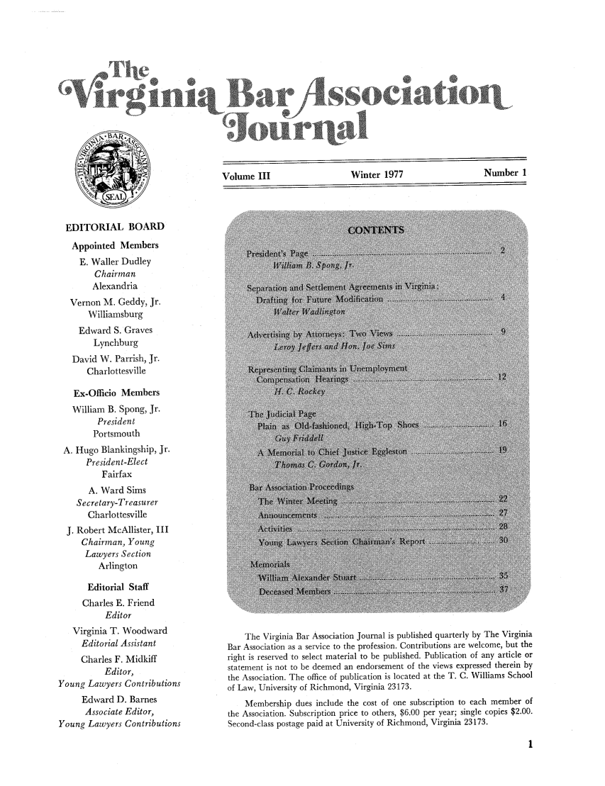 handle is hein.barjournals/vbanj0003 and id is 1 raw text is: Volume III                     Winter 1977                    Number 1

EDITORIAL BOARD
Appointed Members
E. Waller Dudley
Chairman
Alexandria
Vernon M. Geddy, Jr.
Williamsburg
Edward S. Graves
Lynchburg
David W. Parrish, Jr.
Charlottesville
Ex-Officio Members
William B. Spong, Jr.
President
Portsmouth
A. Hugo Blankingship, Jr.
President-Elect
Fairfax
A. Ward Sims
Secretary-Treasurer
Charlottesville
J. Robert McAllister, III
Chairman, Young
Lawyers Section
Arlington
Editorial Staff
Charles E. Friend
Editor
Virginia T. Woodward
Editorial Assistant
Charles F. Midkiff
Editor,
Young Lawyers Contributions
Edward D. Barnes
Associate Editor,
Young Lawyers Contributions

The Virginia Bar Association Journal is published quarterly by The Virginia
Bar Association as a service to the profession. Contributions are welcome, but the
right is reserved to select material to be published. Publication of any article or
statement is not to be deemed an endorsement of the views expressed therein by
the Association. The office of publication is located at the T. C. Williams School
of Law, University of Richmond, Virginia 23173.
Membership dues include the cost of one subscription to each member of
the Association. Subscription price to others, $6.00 per year; single copies $2.00.
Second-class postage paid at University of Richmond, Virginia 23173.

Sour al


