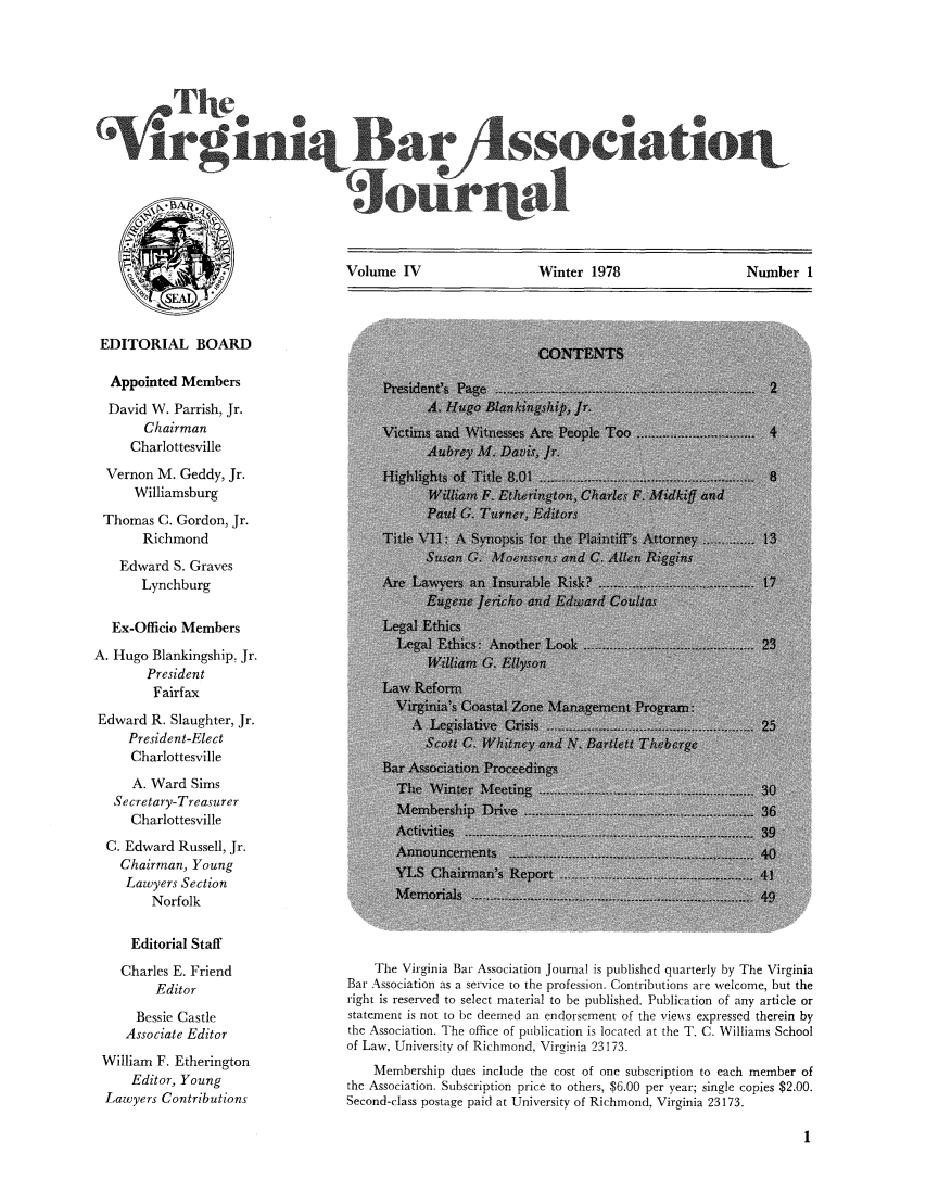 handle is hein.barjournals/vbanj0004 and id is 1 raw text is: Vur            sociatiolt
Volume IV        Winter 1978       Number 1

EDITORIAL BOARD
Appointed Members
David W. Parrish, Jr.
Chairman
Charlottesville
Vernon M. Geddy, Jr.
Williamsburg
Thomas C. Gordon, Jr.
Richmond
Edward S. Graves
Lynchburg
Ex-Officio Members
A. Hugo Blankingship, Jr.
President
Fairfax
Edward R. Slaughter, Jr.
President-Elect
Charlottesville
A. Ward Sims
Secretary-Treasurer
Charlottesville
C. Edward Russell, Jr.
Chairman, Young
Lawyers Section
Norfolk
Editorial Staff
Charles E. Friend
Editor
Bessie Castle
Associate Editor
William F. Etherington
Editor, Young
Lawyers Contributions

The Virginia Bar Association Journal is published quarterly by The Virginia
Bar Association as a service to the profession. Contributions are welcome, but the
right is reserved to select material to be published. Publication of any article or
statement is not to be deemed an endorsement of the views expressed therein by
the Association. The office of publication is located at the T. C. Williams School
of Law, University of Richmond, Virginia 23173.
Membership dues include the cost of one subscription to each member of
the Association. Subscription price to others, $6.00 per year; single copies $2.00.
Second-class postage paid at University of Richmond, Virginia 23173.


