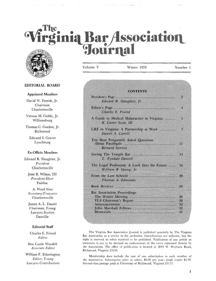 handle is hein.barjournals/vbanj0005 and id is 1 raw text is: Volume V                 Winter 1979               Number 1

EDITORIAL BOARD
Appointed Members
David W. Parrish, Jr.
Chairman
Charlottesville
Vernon M. Geddy, Jr.
Williamsburg
Thomas C. Gordon, Jr.
Richmond
Edward S. Graves
Lynchburg
Ex-Officio Members
Edward R. Slaughter. Jr.
President
Charlottesville
Jesse B. Wilson, III
President-Elect
Fairfax
A. Ward Sims
Secretary-Treasurer
Charlottesville
James A. L. Daniel
Chairman, Young
Lawyers Section
Danville
Editorial Staff
Charles E. Friend
Editor
Bess Castle Wendell
Associate Editor
William F. Etherington
Editor, Young
Lawyers Contributions

The Virginia Bar Association Journal is published quarterly by The Virginia
Bar Association as a service to the profession. Contributions are welcome, but the
right is reserved to select material to be published. Publication of any article or
statement is not to be deemed an endorsement of the views expressed therein by
the Association. The office of publication is located at 3849 W. Weyburn Road,
Richmond, Virginia 23235.
Membership dues include the cost of one subscription to each member of
the Association. Subscription price to others, $8.00 per year; single copies $2.50.
Second-class postage paid at University of Richmond, Virginia 23173.

Tl+e+
%/rg+nl+B+ar

+soc+a



