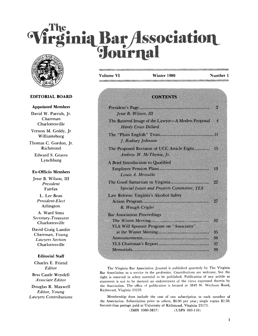 handle is hein.barjournals/vbanj0006 and id is 1 raw text is: Sociatio

Volume VI               Winter 1980              Number 1

EDITORIAL BOARD
Appointed Members
David W. Parrish, Jr.
Chairman
Charlottesville
Vernon M. Geddy, Jr
Williamsburg
Thomas C. Gordon, Jr.
Richmond
Edward S. Graves
Lynchburg
Ex-Officio Members
Jesse B. Wilson, III
President
Fairfax
L. Lee Bean
President-Elect
Arlington
A. Ward Sims
Secretary- Treasurer
Charlottesville
David Craig Landin
Chairman, Young
Lawyers Section
Charlottesville
Editorial Staff
Charles E. Friend
Editor
Bess Castle Wendell
Associate Editor
Douglas R. Maxwell
Editor, Young
Lawyers Contributions

The Virginia Bar Association Journal is published quarterly by The Virginia
Bar Association as a service to the profession. Contributions are welcome, but the
right is reserved to select material to be published. Publication of any article or
statement is not to be deemed an endorsement of the views expressed therein by
the Association. The office of publication is located at 3849 W. Weyburn Road,
Richmond, Virginia 23235.
Membership dues include the cost of one subscription to each member of
the Association. Subscription price to others, $8.00 per year; single copies $2.50.
Second-class postage paid at University of Richmond, Virginia 23173.
(ISSN 0360-3857)         (USPS 093-110)



