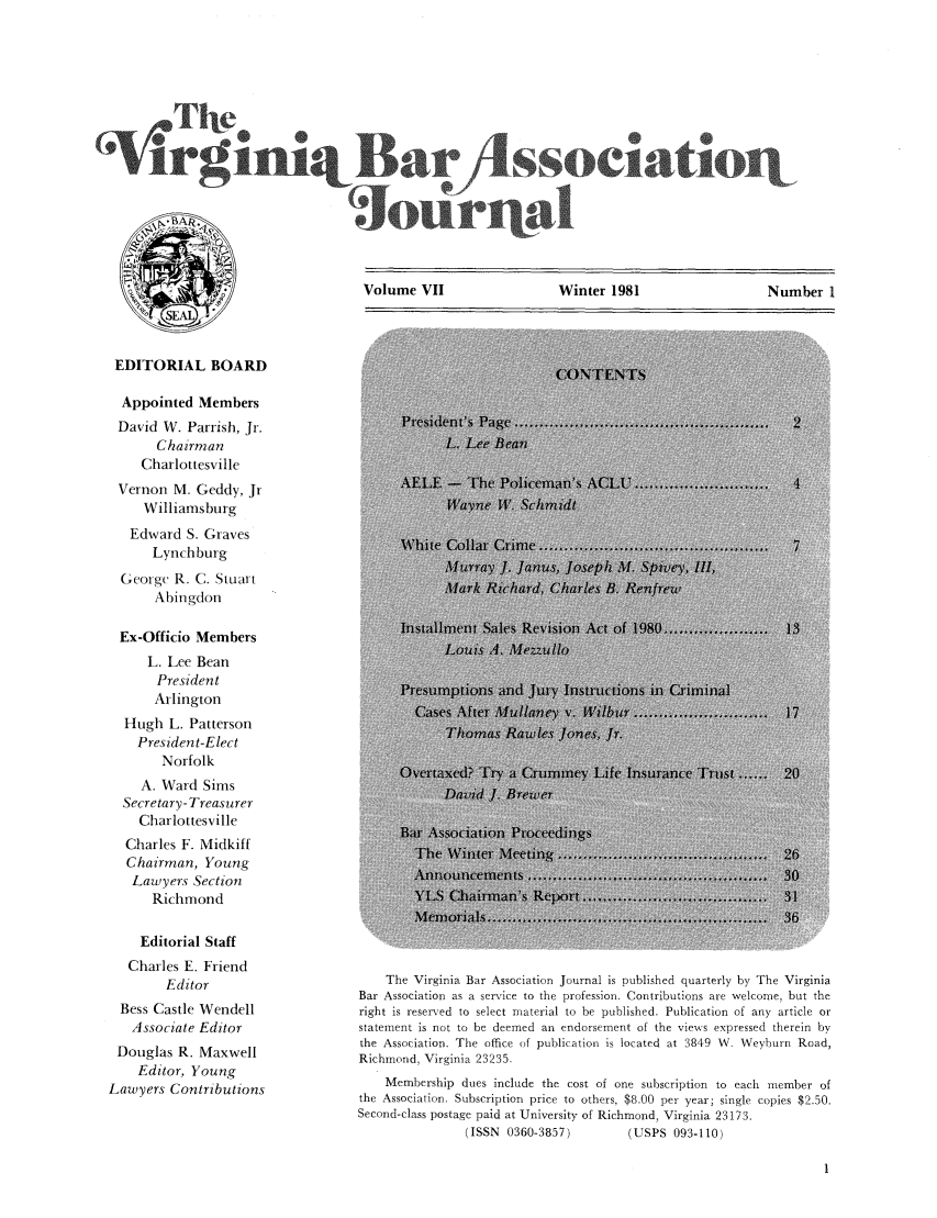 handle is hein.barjournals/vbanj0007 and id is 1 raw text is: Volume VII                Winter 1981                 Number 1

EDITORIAL BOARD
Appointed Members
David W. Parrish, Jr.
Chairman
Charlottesville
Vernon M. Geddy, Jr
Williamsburg
Edward S. Graves
Lynchburg
Georgc R. C. Stuart
Abingdon
Ex-Officio Members
L. Lee Bean
President
Arlington
Hugh L. Patterson
President-Elect
Norfolk
A. Ward Sims
Secretary- Treasurer
Charlottesville
Charles F. Midkiff
Chairman, Young
Lawyers Section
Richmond
Editorial Staff
Charles E. Friend
Editor
Bess Castle Wendell
Associate Editor
Douglas R. Maxwell
Editor, Young
Lawyers Contributions

The Virginia Bar Association Journal is published quarterly by The Virginia
Bar Association as a service to the profession. Contributions are welcome, but the
right is reserved to select material to be published. Publication of any article or
statement is not to be deemed an endorsement of the views expressed therein by
the Association. The office of publication is located at 3849 W. Weyburn Road,
Richmond, Virginia 23235.
Membership dues include the cost of one subscription to each member of
the Association. Subscription price to others, $8.00 per year; single copies $2.50.
Second-class postage paid at University of Richmond, Virginia 23173.
(ISSN 0360-3857)         (USPS 093-110)


