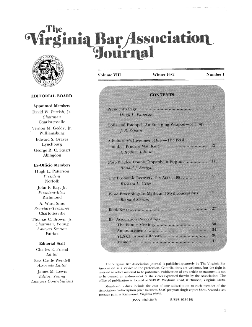 handle is hein.barjournals/vbanj0008 and id is 1 raw text is: Volume VIII               Winter 1982               Number 1

EDITORIAL BOARD
Appointed Members
David W. Parrish, Jr.
Chairman
Charlottesville
Vernon M. Geddy, Jr.
Williamsburg
Edward S. Graves
Lynchburg
George R. C. Stuart
Abingdon
Ex-Officio Members
Hugh L. Patterson
President
Norfolk
John F. Kay, Jr.
President-Elect
Richmond
A. Ward Sims
Secretary- Treasurer
Charlottesville
Thonas C. Brown, Jr.
Chairman, Young
Lawyers Section
Fairfax
Editorial Staff
Charles E. Friend
Editor
Bess Castle Wendell
Associate Editor
James M. Lewis
Editor, Young
Lawyers Contributions

The Virginia Bar Association Journal is published quarterly by The Virginia Bar
Association as a service to the profession. Contributions are welcome, but the right is
reserved to select material to be published. Publication of any article or statement is not
to be deemed an endorsement of the views expressed therein by the Association. The
office of publication is located at 3849 W. Weyburn Road, Richmond, Virginia 23235.
Membership clues include the cost of one subscription to each member of the
Association. Subscription price to others, $8.00 per year; single copies $2.50. Second-class
postage paid at Richmond, Virginia 23232.
(ISSN 0360-3857)         (USPS 093-110)


