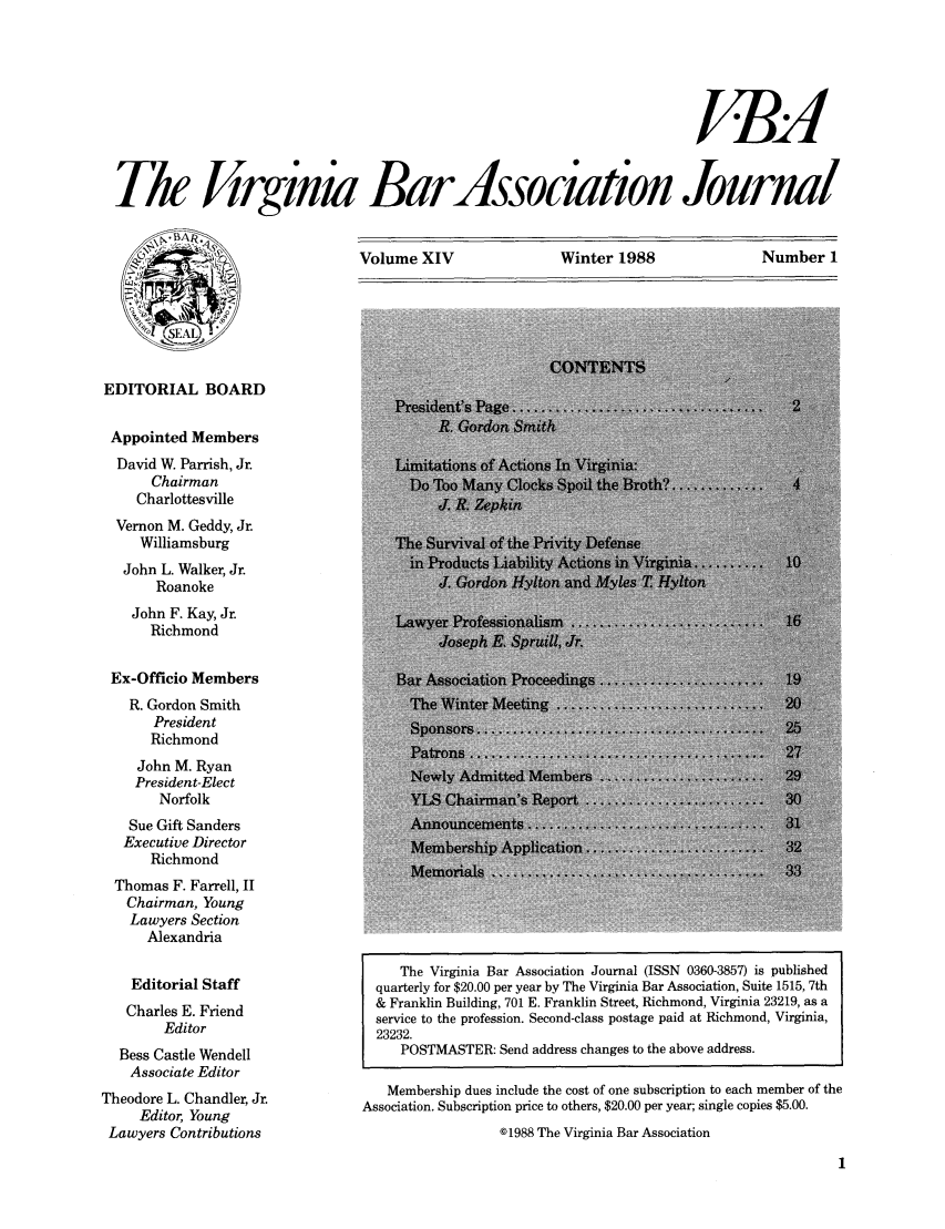 handle is hein.barjournals/vbanj0014 and id is 1 raw text is: ABA
Th Jirginia Bardssociation Journal

Volume XIV             Winter 1988             Number 1

EDITORIAL BOARD

Appointed Members
David W. Parrish, Jr.                Limitations of Actions In Virginia:
Chairman                               oo Many.Clocks.Spoilth.Broth        .    .
Charlottesville                         J R. Z
Vernon M. Geddy, Jr.
Williamsburg                            urVival of the Pnse
John L. Walker, Jr.
Roanoke                                     do           d Myle
John F. Kay, Jr.                         er Professiona
Richmond                               Jh E 3          ,
Ex-Officio Members                    Bar Association Proceedings.
R. Gordon Smith                      The WinterMeetin......................           .   .
President
Richmond
...........Patrons .......................2
John M. Ryan
President-Elect
Norfolk                           YLSChairman's Report....
Sue Gift Sanders                      Annuncements......
Executive Director                    Membership Appl
Richmond
M emorials   .  .. . .   . . . . . . . . .
Thomas F. Farrell, II
Chairman, Young
Lawyers Section
Alexandria
The Virginia Bar Association Journal (ISSN 0360-3857) is published
Editorial Staff                  quarterly for $20.00 per year by The Virginia Bar Association, Suite 1515, 7th
Charles E. Friend                & Franklin Building, 701 E. Franklin Street, Richmond, Virginia 23219, as a
service to the profession. Second-class postage paid at Richmond, Virginia,
Editor                      23232.
Bess Castle Wendell                   POSTMASTER: Send address changes to the above address.
Associate Editor
Theodore L. Chandler, Jr.             Membership dues include the cost of one subscription to each member of the
Editor, Young                 Association. Subscription price to others, $20.00 per year; single copies $5.00.
Lawyers Contributions                               ©1988 The Virginia Bar Association


