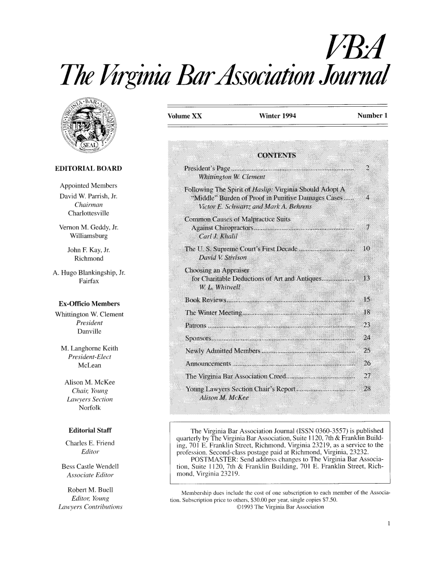 handle is hein.barjournals/vbanj0020 and id is 1 raw text is: fd
The Jirginia Bar ssociation Journal

Volume XX                   Winter 1994                    Number 1

EDITORIAL BOARD

Appointed Members                     Iowig TheSpirt of Haslip: VirgLini Should Ad iptA
David W. Parrish, Jr.                    -Middle ]terden of P o 7 i  unit  Datages Ps 11, P
Chairman                              victr   Sc      adMa,*A      e/  ns
Charlottesville
Vernon M. Geddy, Jr.                                                          ... t  .....
Williamsburg                            Carl J K/saul
John F. Kay, Jr.                    T.pe                r      t.
Richmond                              Pa Id     v
A. Hugo Blankingship, Jr.
Fairfax                            f,0r Charitale Deductiorli. f'n %   Ant q .   . ..  I
W1'L Wi mcli
Ex-Officio Members                                        .
Whittington W. Clement                  Th e W-1 inr t
President
Danville
M. Langhorne Keith                    Newi Amted       :w .. .          .     .  .
President-Elect                     Newly.A..nitt.d.M....r.
McLean                           An     cments
'Ihe  \i in i a~ a..... .i                      . .  7
Alison M. McKee
Chai; Young                       Young! Lawyers S ction 01 ir'  Report                18
Law yers Section
Norfolk
Editorial Staff                       The Virginia Bar Association Journal (ISSN 0360-3557) is published
quarterly by The Virginia Bar Association, Suite 1120, 7th & Franklin Build-
Charles E. Friend                 ing, 701 E. Franklin Street, Richmond, Virginia 23219, as a service to the
Editor                       profession. Second-class postage paid at Richmond, Virginia, 23232.
POSTMASTER: Send address changes to The Virginia Bar Associa-
Bess Castle Wendell                tion, Suite 1120, 7th & Franklin Building, 701 E. Franklin Street, Rich-
Associate Editor                  mond, Virginia 23219.
Robert M. Buell                    Membership dues include the cost of one subscription to each member of the Associa-
Editor Young                 tion. Subscription price to others, $30.00 per year, single copies $7.50.
Lawyers Contributions                                  ©1993 The Virginia Bar Association


