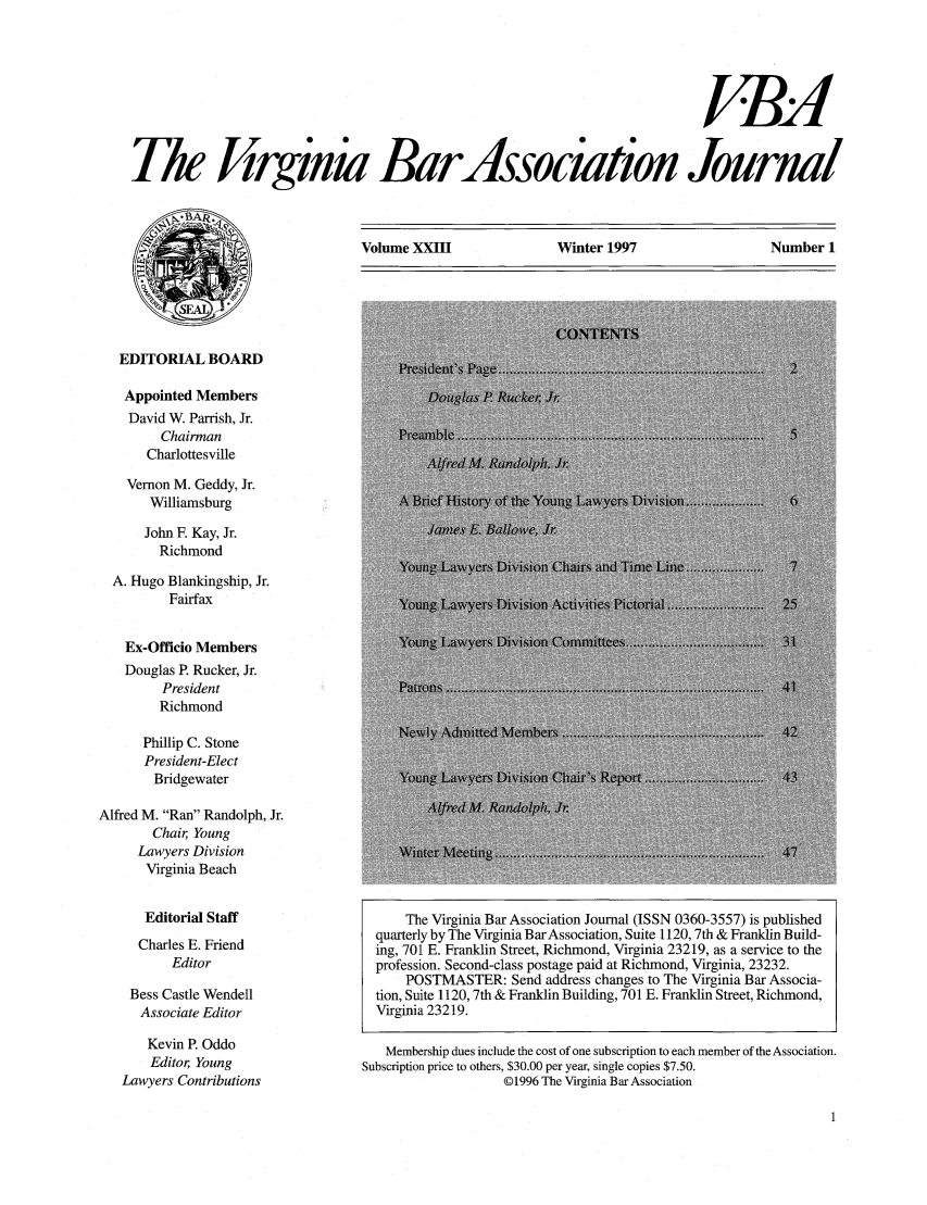 handle is hein.barjournals/vbanj0023 and id is 1 raw text is: The firginia BarAssociatio Journl

Volume XXIII               Winter 1997                  Number I

EDITORIAL BOARD
Appointed Members
David W. Parrish, Jr.
Chairman
Charlottesville

Vernon M. Geddy, Jr.
Williamsburg
John F. Kay, Jr.
Richmond
A. Hugo Blankingship, Jr.
Fairfax
Ex-Officio Members
Douglas P. Rucker, Jr.
President
Richmond
Phillip C. Stone
President-Elect
Bridgewater
Alfred M. Ran Randolph, Jr.
Chair, Young
Lawyers Division
Virginia Beach

Editorial Staff
Charles E. Friend
Editor
Bess Castle Wendell
Associate Editor
Kevin P. Oddo
Editor, Young
Lawyers Contributions

The Virginia Bar Association Journal (ISSN 0360-3557) is published
quarterly by The Virginia BarAssociation, Suite 1120,7th & Franklin Build-
ing, 701 E. Franklin Street, Richmond, Virginia 23219, as a service to the
profession. Second-class postage paid at Richmond, Virginia, 23232.
POSTMASTER: Send address changes to The Virginia Bar Associa-
tion, Suite 1120,7th & Franklin Building, 701 E. Franklin Street, Richmond,
Virginia 23219.
Membership dues include the cost of one subscription to each member of the Association.
Subscription price to others, $30.00 per year, single copies $7.50.
01996 The Virginia Bar Association


